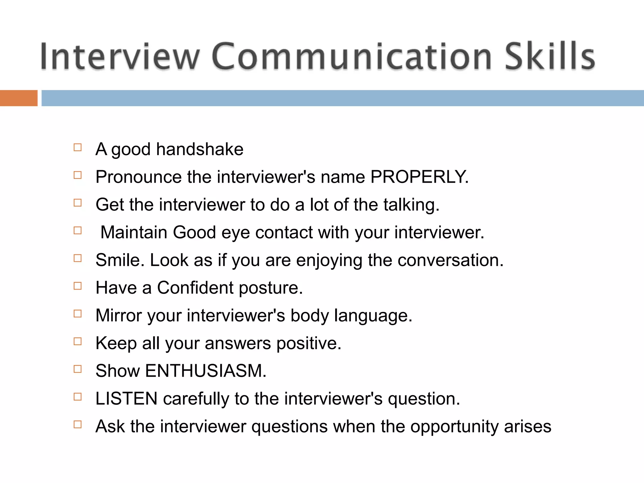  A good handshake
 Pronounce the interviewer's name PROPERLY.
 Get the interviewer to do a lot of the talking.
 Maintain Good eye contact with your interviewer.
 Smile. Look as if you are enjoying the conversation.
 Have a Confident posture.
 Mirror your interviewer's body language.
 Keep all your answers positive.
 Show ENTHUSIASM.
 LISTEN carefully to the interviewer's question.
 Ask the interviewer questions when the opportunity arises
 