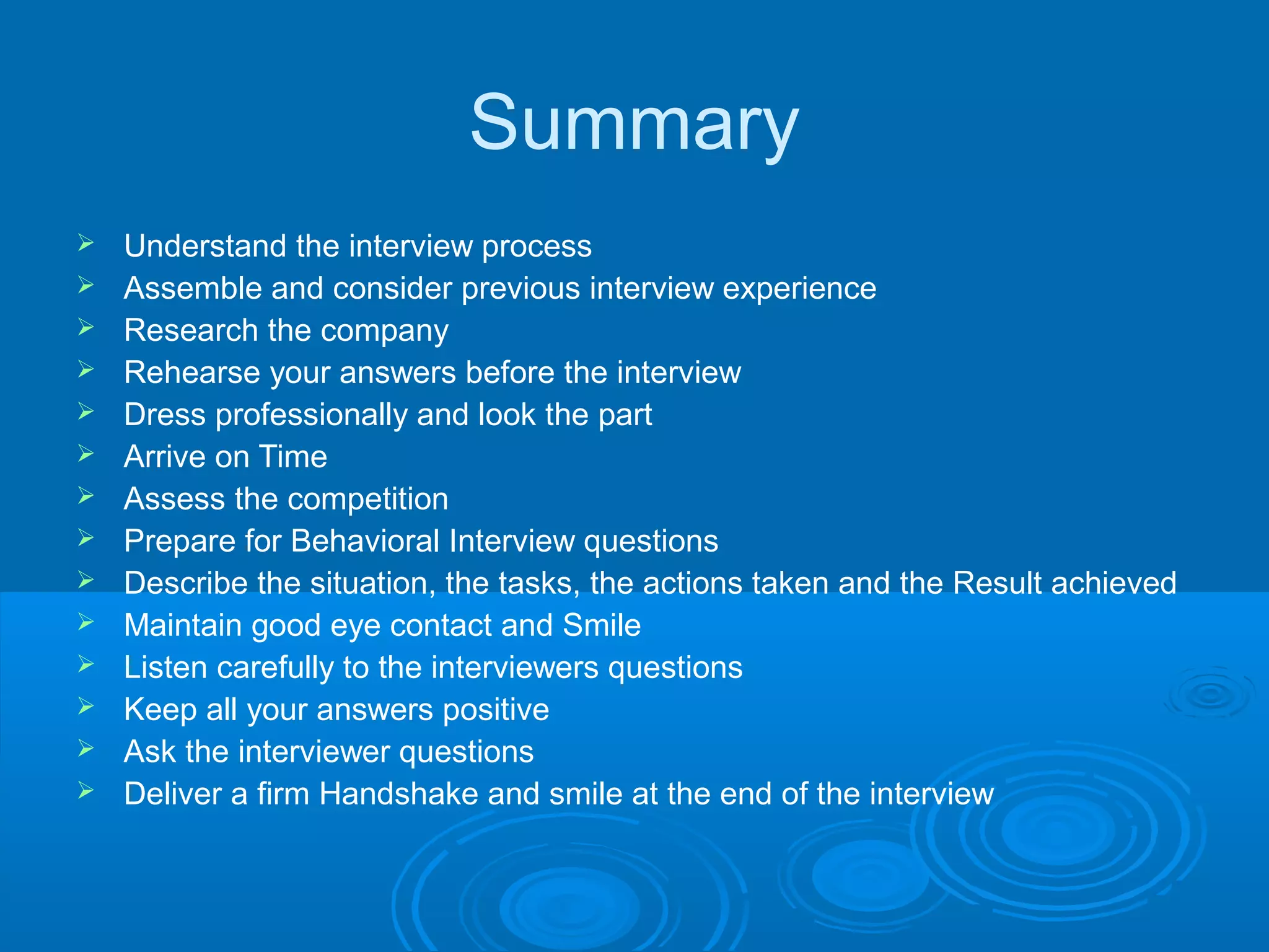 Summary
 Understand the interview process
 Assemble and consider previous interview experience
 Research the company
 Rehearse your answers before the interview
 Dress professionally and look the part
 Arrive on Time
 Assess the competition
 Prepare for Behavioral Interview questions
 Describe the situation, the tasks, the actions taken and the Result achieved
 Maintain good eye contact and Smile
 Listen carefully to the interviewers questions
 Keep all your answers positive
 Ask the interviewer questions
 Deliver a firm Handshake and smile at the end of the interview
 