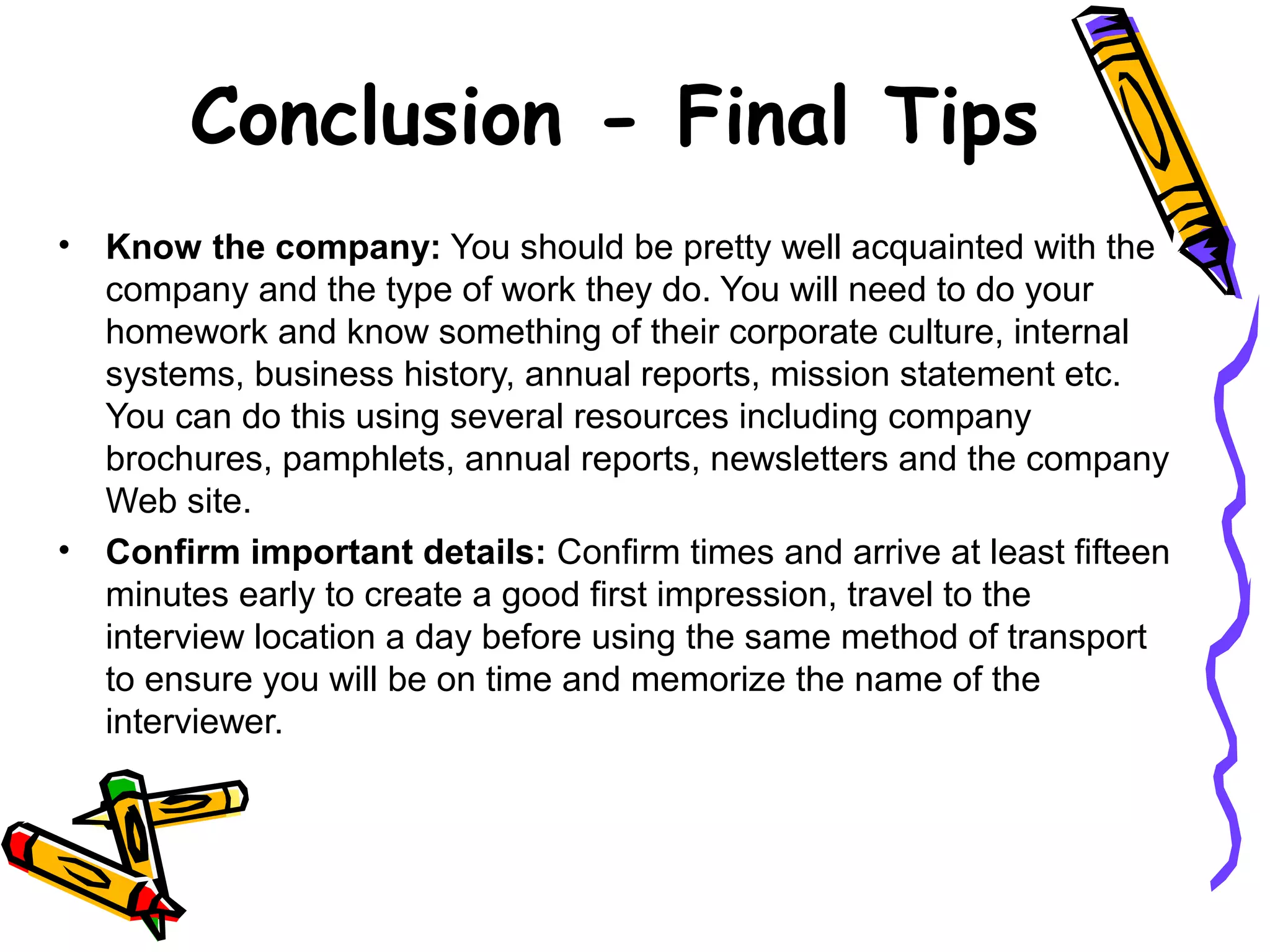 Conclusion - Final Tips
• Know the company: You should be pretty well acquainted with the
company and the type of work they do. You will need to do your
homework and know something of their corporate culture, internal
systems, business history, annual reports, mission statement etc.
You can do this using several resources including company
brochures, pamphlets, annual reports, newsletters and the company
Web site.
• Confirm important details: Confirm times and arrive at least fifteen
minutes early to create a good first impression, travel to the
interview location a day before using the same method of transport
to ensure you will be on time and memorize the name of the
interviewer.
 