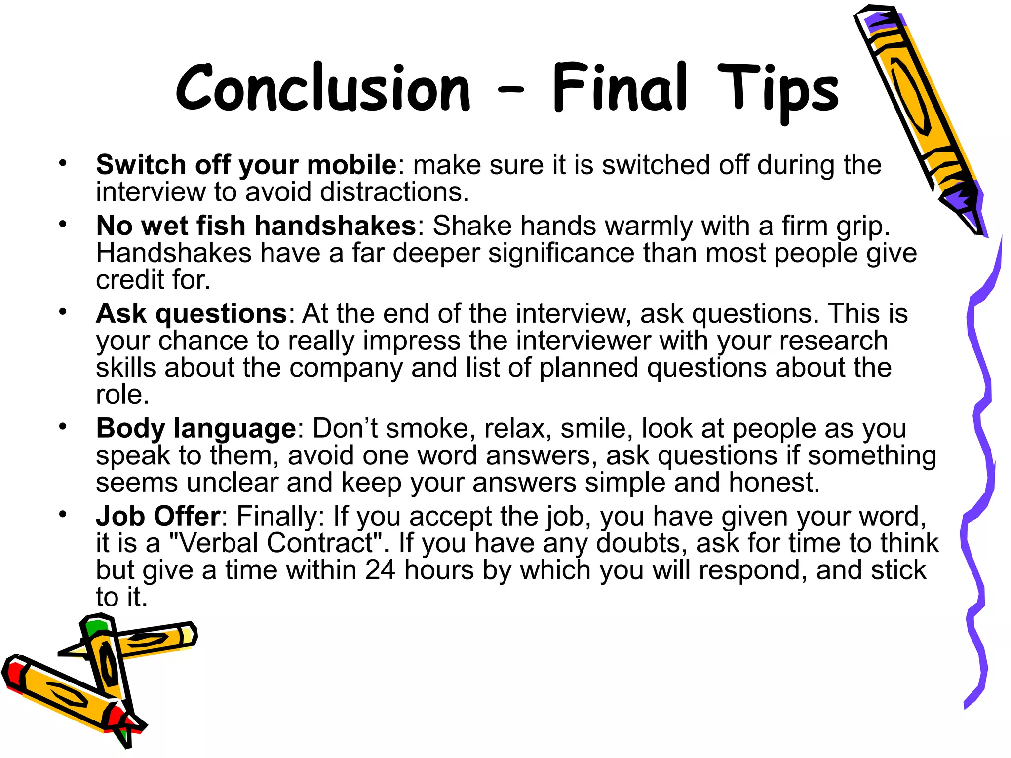 • Switch off your mobile: make sure it is switched off during the
interview to avoid distractions.
• No wet fish handshakes: Shake hands warmly with a firm grip.
Handshakes have a far deeper significance than most people give
credit for.
• Ask questions: At the end of the interview, ask questions. This is
your chance to really impress the interviewer with your research
skills about the company and list of planned questions about the
role.
• Body language: Don’t smoke, relax, smile, look at people as you
speak to them, avoid one word answers, ask questions if something
seems unclear and keep your answers simple and honest.
• Job Offer: Finally: If you accept the job, you have given your word,
it is a "Verbal Contract". If you have any doubts, ask for time to think
but give a time within 24 hours by which you will respond, and stick
to it.
Conclusion – Final Tips
 