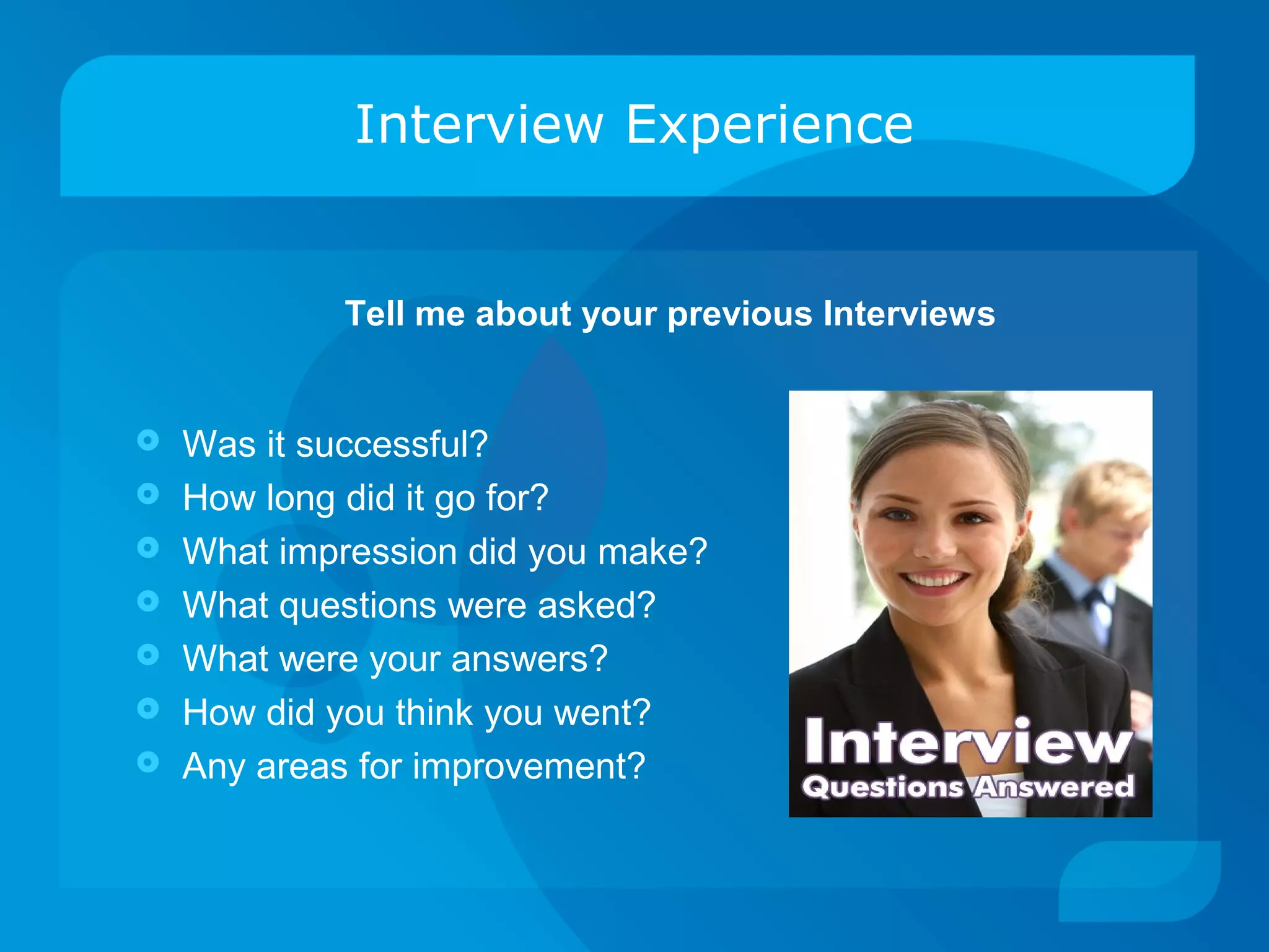 Interview Experience
 Was it successful?
 How long did it go for?
 What impression did you make?
 What questions were asked?
 What were your answers?
 How did you think you went?
 Any areas for improvement?
Tell me about your previous Interviews
 