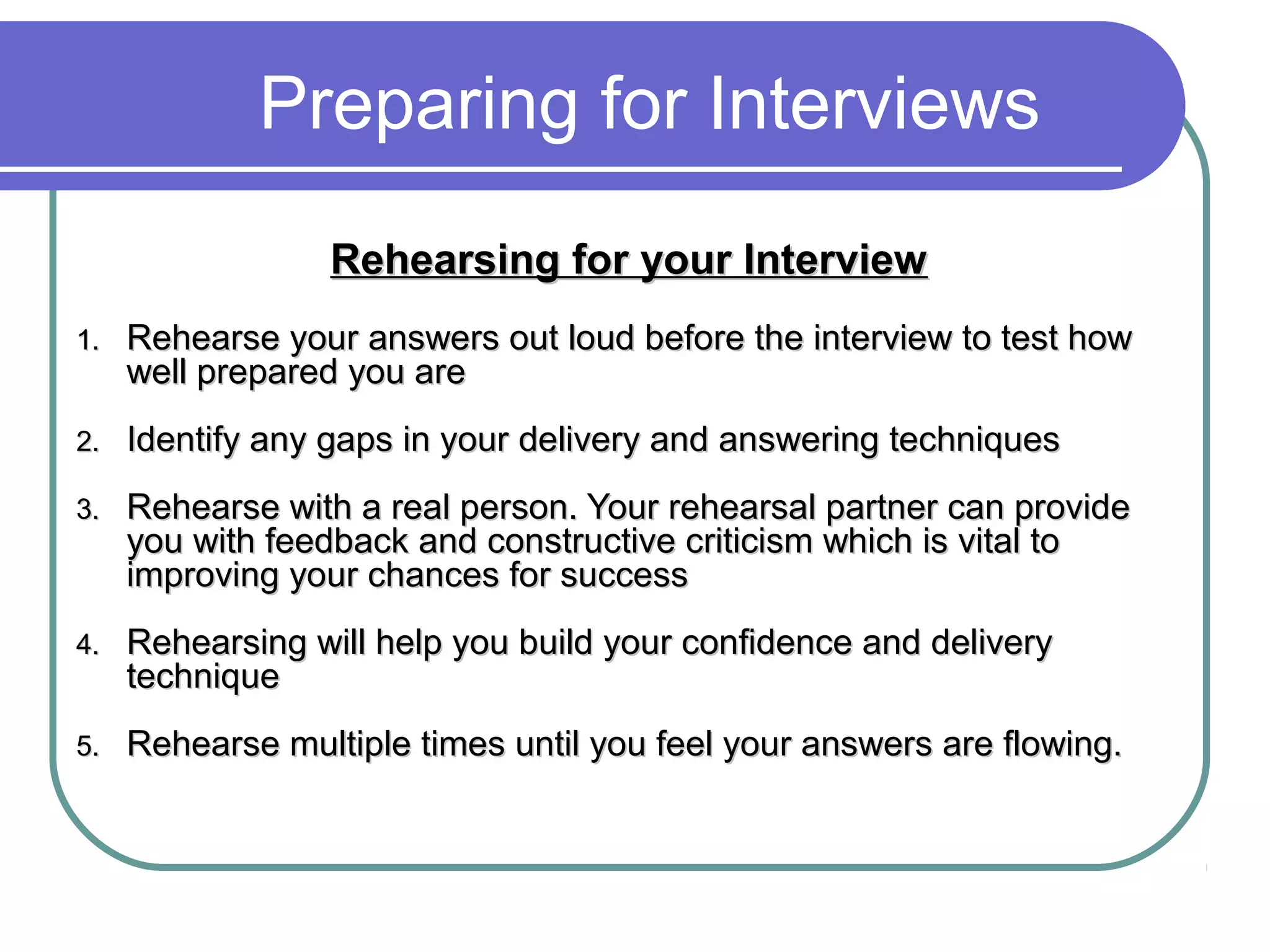 Preparing for Interviews
Rehearsing for your InterviewRehearsing for your Interview
1.1. Rehearse your answers out loud before the interview to test howRehearse your answers out loud before the interview to test how
well prepared you arewell prepared you are
2.2. Identify any gaps in your delivery and answering techniquesIdentify any gaps in your delivery and answering techniques
3.3. Rehearse with a real person. Your rehearsal partner can provideRehearse with a real person. Your rehearsal partner can provide
you with feedback and constructive criticism which is vital toyou with feedback and constructive criticism which is vital to
improving your chances for successimproving your chances for success
4.4. Rehearsing will help you build your confidence and deliveryRehearsing will help you build your confidence and delivery
techniquetechnique
5.5. Rehearse multiple times until you feel your answers are flowing.Rehearse multiple times until you feel your answers are flowing.
 