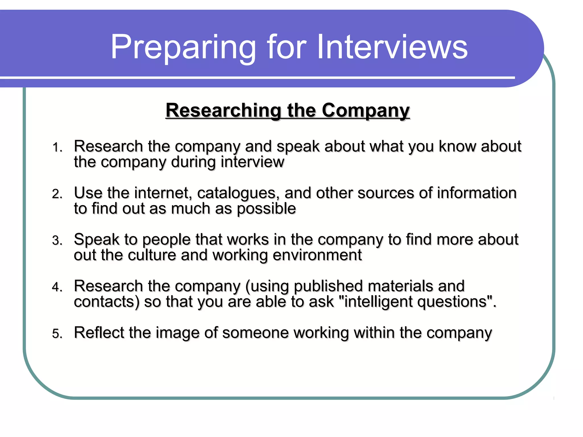 Preparing for Interviews
Researching the CompanyResearching the Company
1.1. Research the company and speak about what you know aboutResearch the company and speak about what you know about
the company during interviewthe company during interview
2.2. Use the internet, catalogues, and other sources of informationUse the internet, catalogues, and other sources of information
to find out as much as possibleto find out as much as possible
3.3. Speak to people that works in the company to find more aboutSpeak to people that works in the company to find more about
out the culture and working environmentout the culture and working environment
4.4. Research the company (using published materials andResearch the company (using published materials and
contacts) so that you are able to ask "intelligent questions".contacts) so that you are able to ask "intelligent questions".
5.5. Reflect the image of someone working within the companyReflect the image of someone working within the company
 