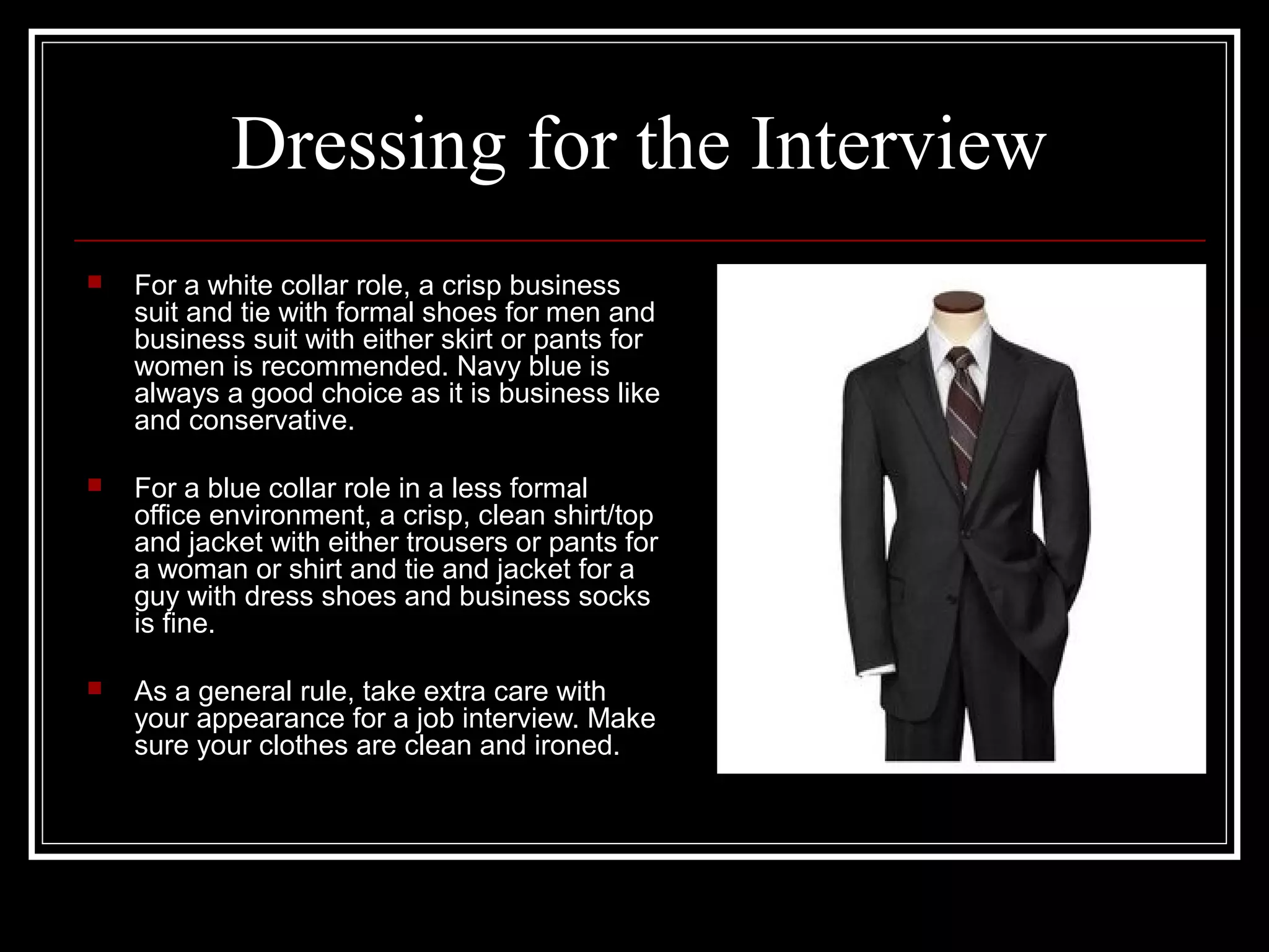 Dressing for the Interview
 For a white collar role, a crisp business
suit and tie with formal shoes for men and
business suit with either skirt or pants for
women is recommended. Navy blue is
always a good choice as it is business like
and conservative.
 For a blue collar role in a less formal
office environment, a crisp, clean shirt/top
and jacket with either trousers or pants for
a woman or shirt and tie and jacket for a
guy with dress shoes and business socks
is fine.
 As a general rule, take extra care with
your appearance for a job interview. Make
sure your clothes are clean and ironed.
 