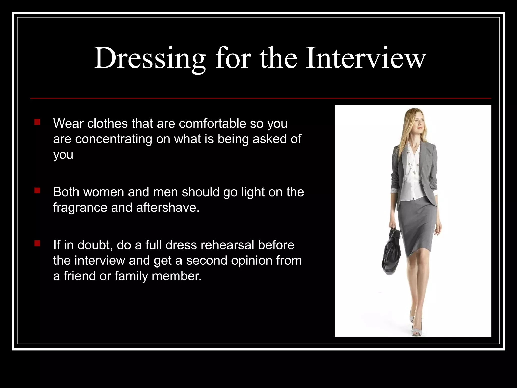 Dressing for the Interview
 Wear clothes that are comfortable so you
are concentrating on what is being asked of
you
 Both women and men should go light on the
fragrance and aftershave.
 If in doubt, do a full dress rehearsal before
the interview and get a second opinion from
a friend or family member.
 