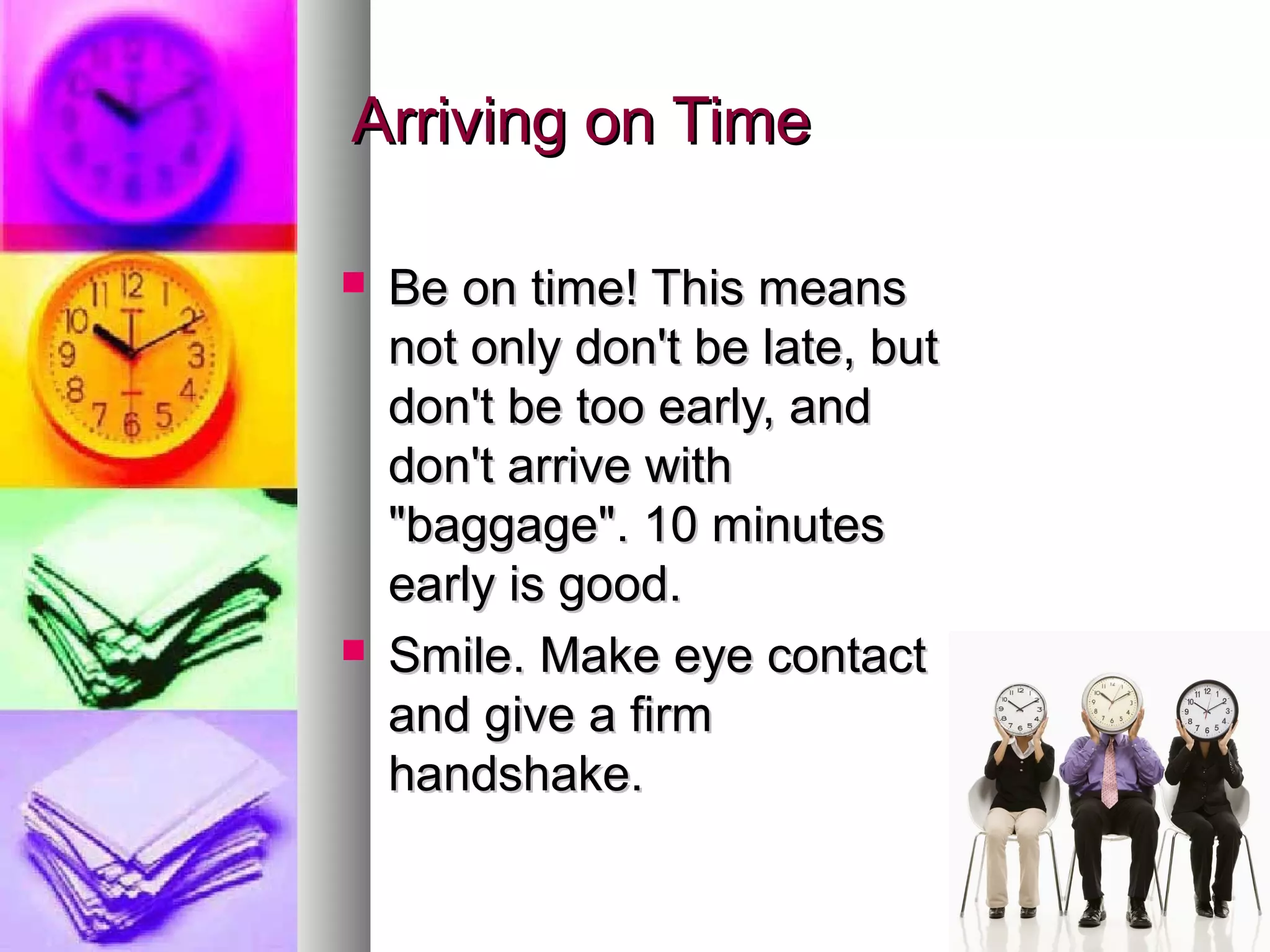 Arriving on TimeArriving on Time
 Be on time! This meansBe on time! This means
not only don't be late, butnot only don't be late, but
don't be too early, anddon't be too early, and
don't arrive withdon't arrive with
"baggage". 10 minutes"baggage". 10 minutes
early is good.early is good.
 Smile. Make eye contactSmile. Make eye contact
and give a firmand give a firm
handshake.handshake.
 