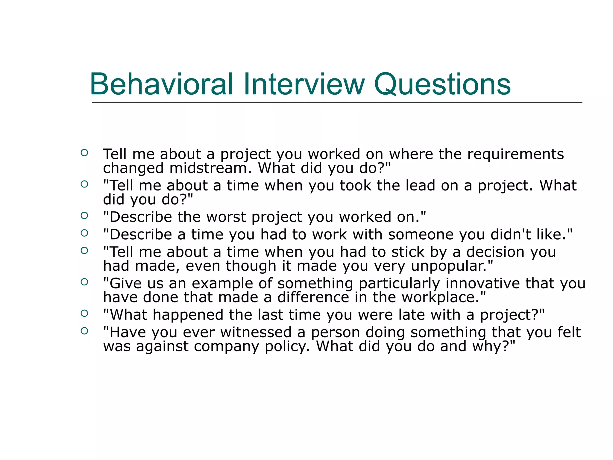 Behavioral Interview Questions
 Tell me about a project you worked on where the requirements
changed midstream. What did you do?"
 "Tell me about a time when you took the lead on a project. What
did you do?"
 "Describe the worst project you worked on."
 "Describe a time you had to work with someone you didn't like."
 "Tell me about a time when you had to stick by a decision you
had made, even though it made you very unpopular."
 "Give us an example of something particularly innovative that you
have done that made a difference in the workplace."
 "What happened the last time you were late with a project?"
 "Have you ever witnessed a person doing something that you felt
was against company policy. What did you do and why?"
 