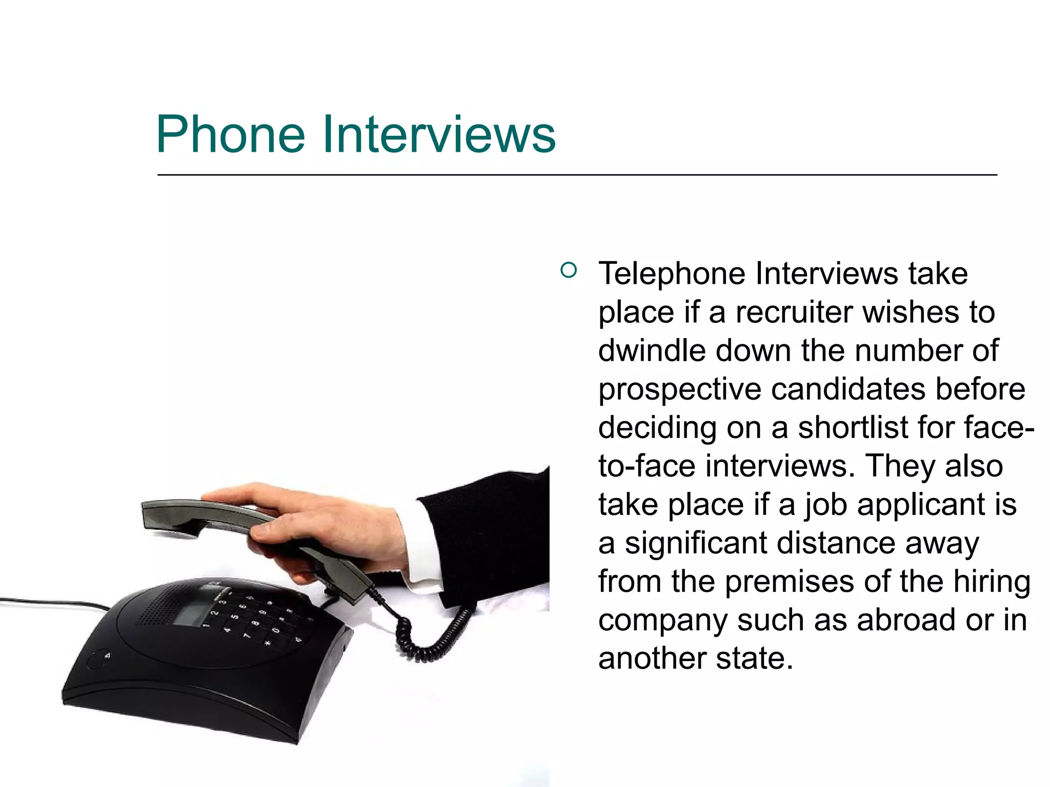 Phone Interviews
 Telephone Interviews take
place if a recruiter wishes to
dwindle down the number of
prospective candidates before
deciding on a shortlist for face-
to-face interviews. They also
take place if a job applicant is
a significant distance away
from the premises of the hiring
company such as abroad or in
another state.
 