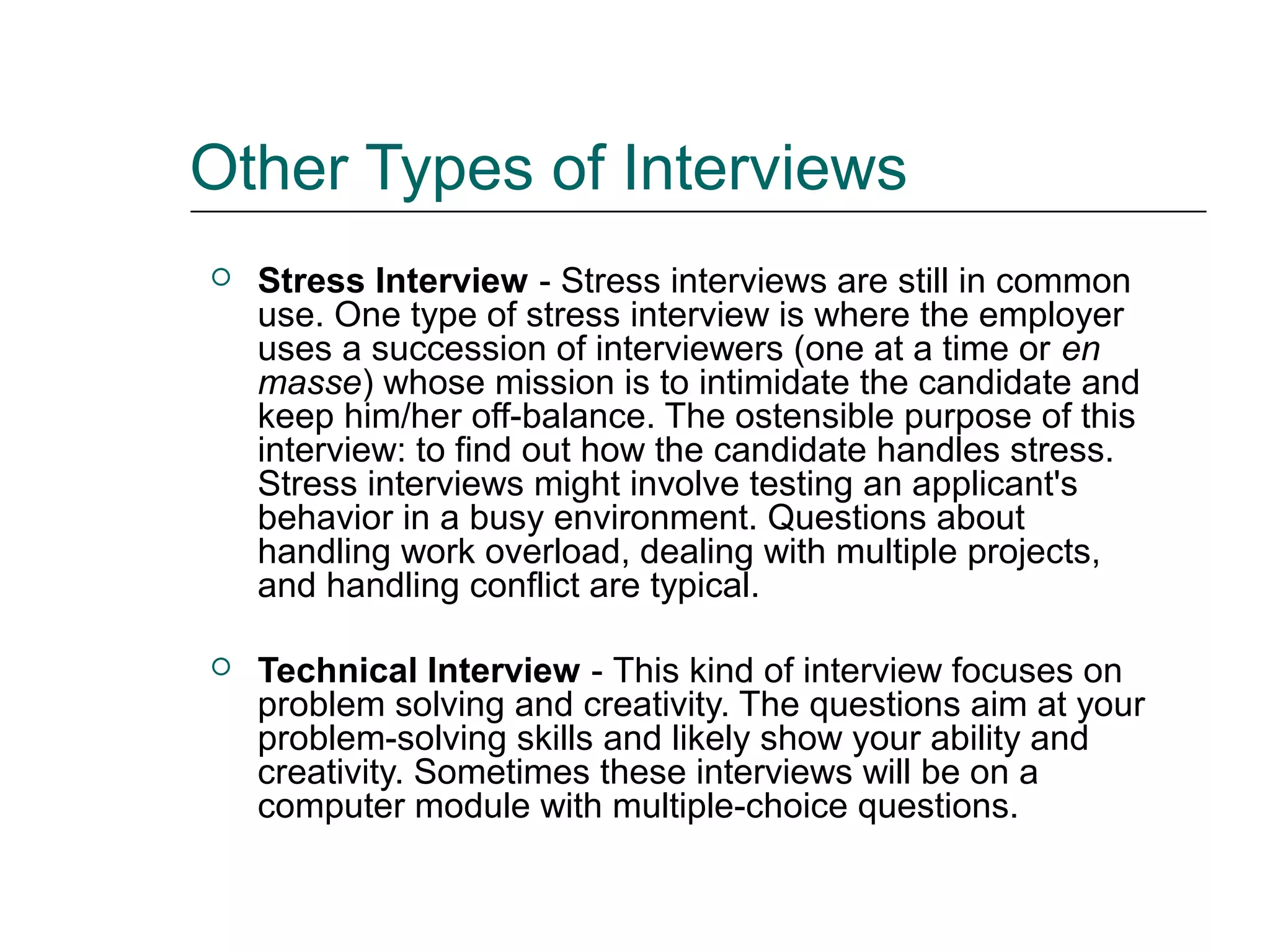 Other Types of Interviews
 Stress Interview - Stress interviews are still in common
use. One type of stress interview is where the employer
uses a succession of interviewers (one at a time or en
masse) whose mission is to intimidate the candidate and
keep him/her off-balance. The ostensible purpose of this
interview: to find out how the candidate handles stress.
Stress interviews might involve testing an applicant's
behavior in a busy environment. Questions about
handling work overload, dealing with multiple projects,
and handling conflict are typical.
 Technical Interview - This kind of interview focuses on
problem solving and creativity. The questions aim at your
problem-solving skills and likely show your ability and
creativity. Sometimes these interviews will be on a
computer module with multiple-choice questions.
 