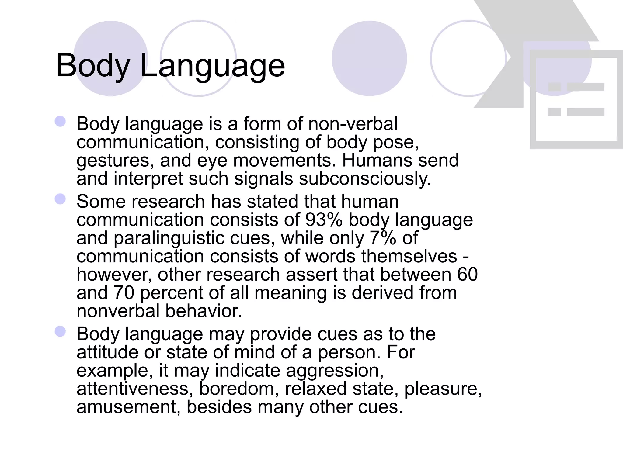 Body Language
 Body language is a form of non-verbal
communication, consisting of body pose,
gestures, and eye movements. Humans send
and interpret such signals subconsciously.
 Some research has stated that human
communication consists of 93% body language
and paralinguistic cues, while only 7% of
communication consists of words themselves -
however, other research assert that between 60
and 70 percent of all meaning is derived from
nonverbal behavior.
 Body language may provide cues as to the
attitude or state of mind of a person. For
example, it may indicate aggression,
attentiveness, boredom, relaxed state, pleasure,
amusement, besides many other cues.
 