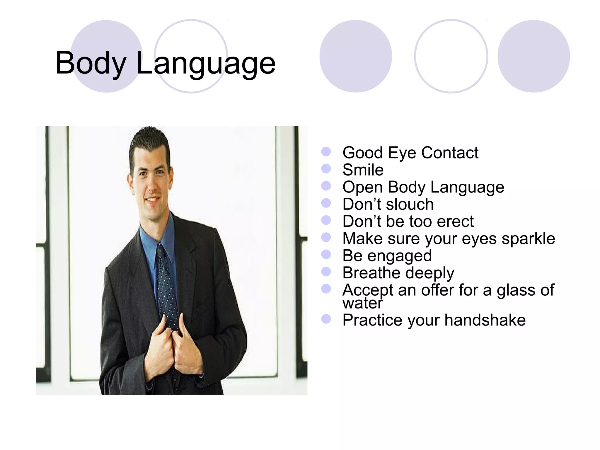  Good Eye Contact
 Smile
 Open Body Language
 Don’t slouch
 Don’t be too erect
 Make sure your eyes sparkle
 Be engaged
 Breathe deeply
 Accept an offer for a glass of
water
 Practice your handshake
Body Language
 
