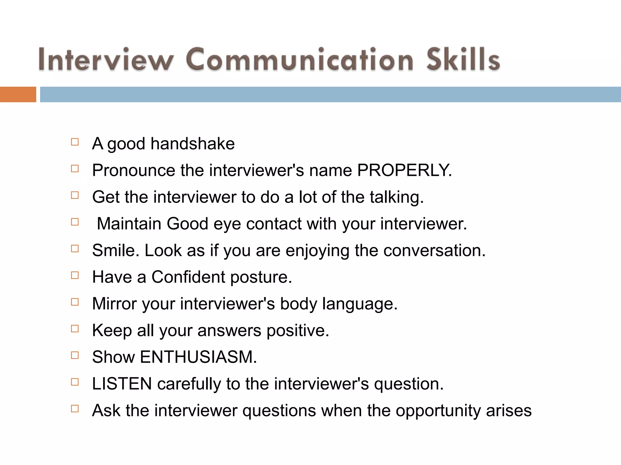  A good handshake
 Pronounce the interviewer's name PROPERLY.
 Get the interviewer to do a lot of the talking.
 Maintain Good eye contact with your interviewer.
 Smile. Look as if you are enjoying the conversation.
 Have a Confident posture.
 Mirror your interviewer's body language.
 Keep all your answers positive.
 Show ENTHUSIASM.
 LISTEN carefully to the interviewer's question.
 Ask the interviewer questions when the opportunity arises
 