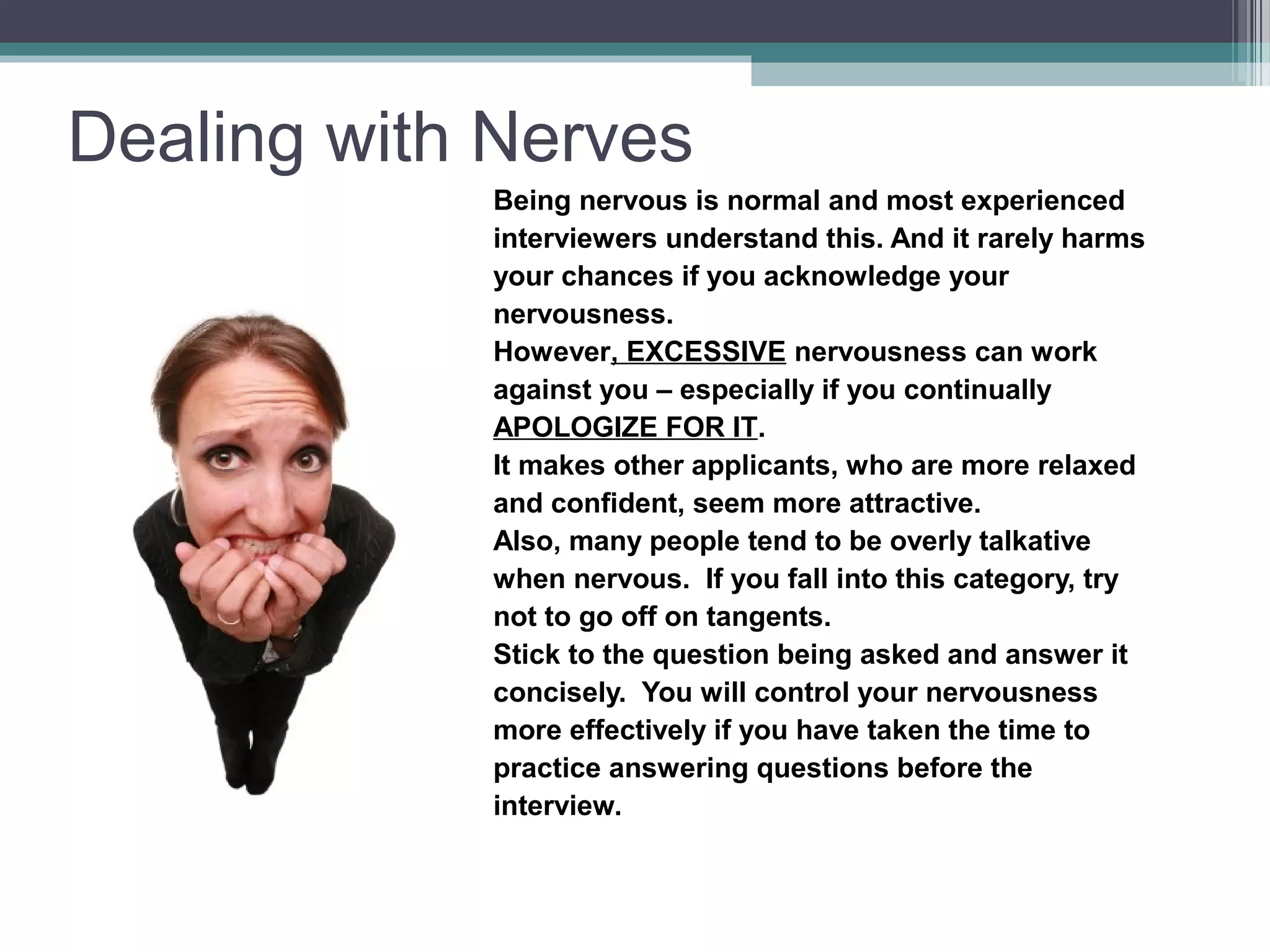 Dealing with Nerves
Being nervous is normal and most experienced
interviewers understand this. And it rarely harms
your chances if you acknowledge your
nervousness.
However, EXCESSIVE nervousness can work
against you – especially if you continually
APOLOGIZE FOR IT.
It makes other applicants, who are more relaxed
and confident, seem more attractive.
Also, many people tend to be overly talkative
when nervous. If you fall into this category, try
not to go off on tangents.
Stick to the question being asked and answer it
concisely. You will control your nervousness
more effectively if you have taken the time to
practice answering questions before the
interview.
 