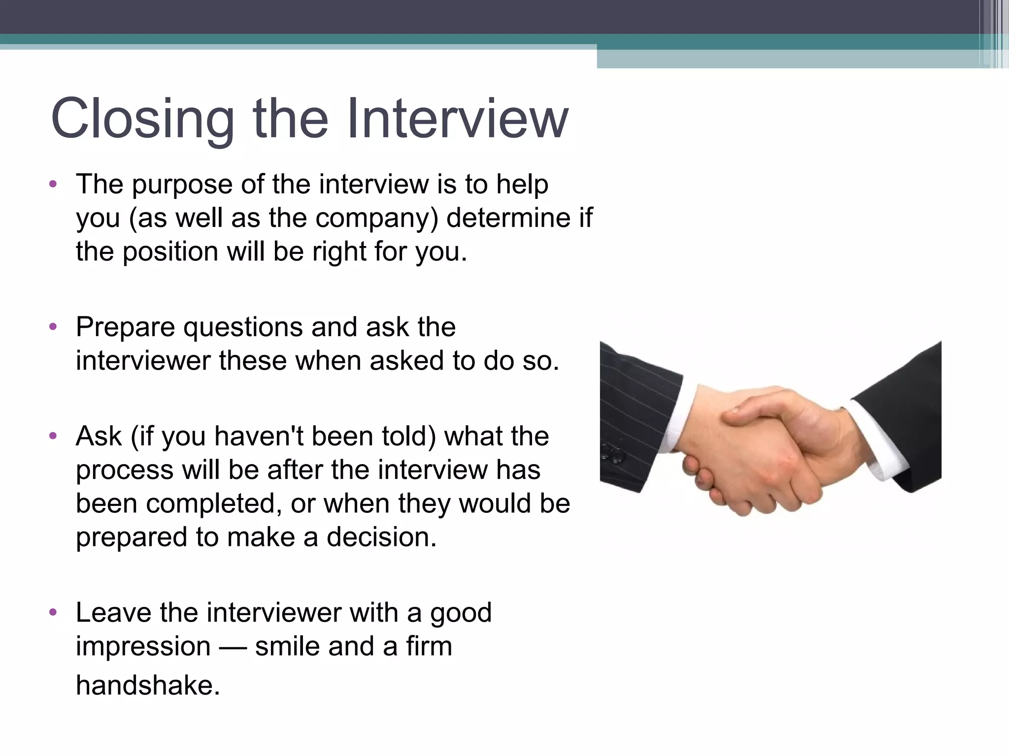 Closing the Interview
• The purpose of the interview is to help
you (as well as the company) determine if
the position will be right for you.
• Prepare questions and ask the
interviewer these when asked to do so.
• Ask (if you haven't been told) what the
process will be after the interview has
been completed, or when they would be
prepared to make a decision.
• Leave the interviewer with a good
impression — smile and a firm
handshake.
 