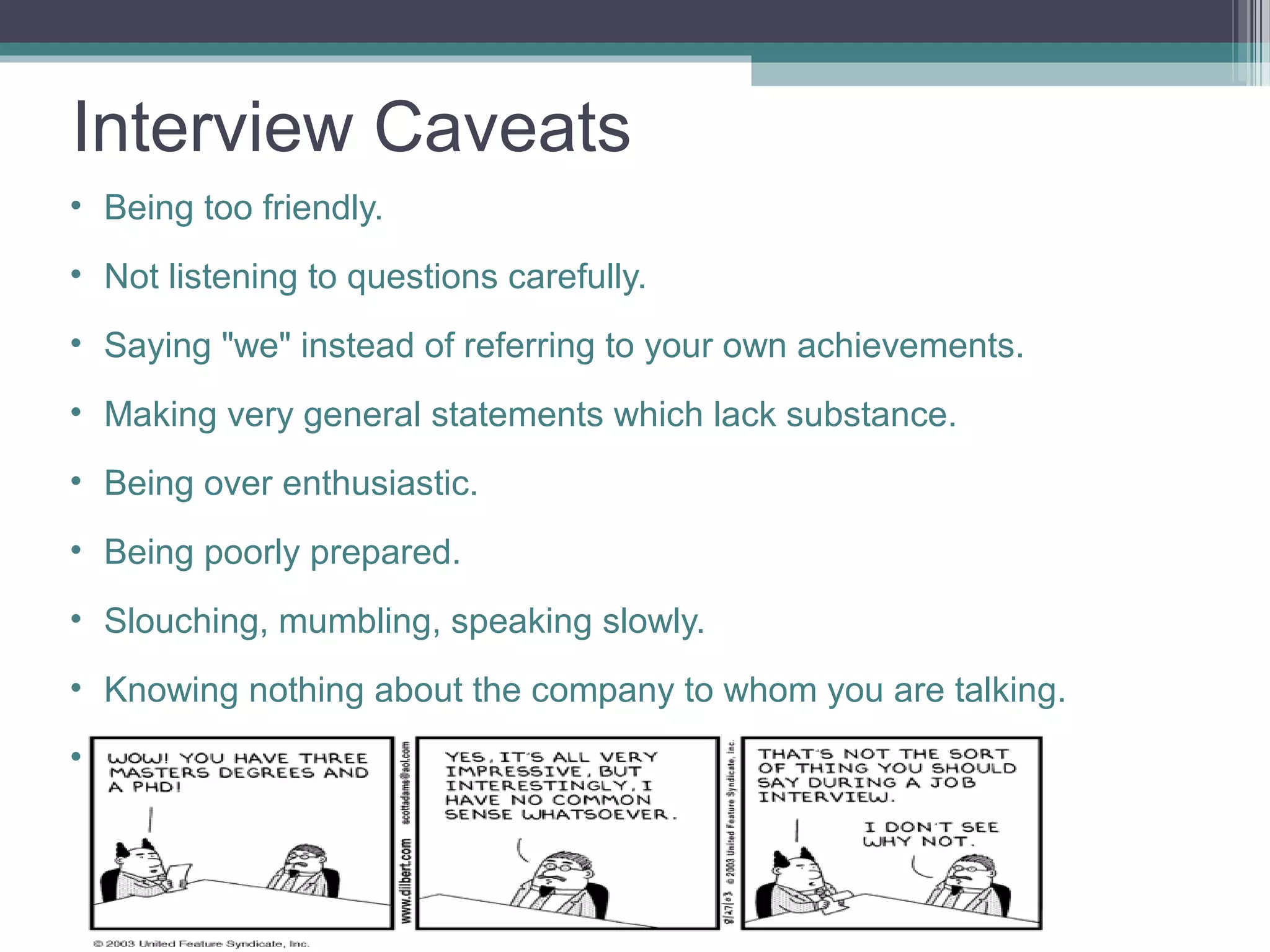 Interview Caveats
• Being too friendly.
• Not listening to questions carefully.
• Saying "we" instead of referring to your own achievements.
• Making very general statements which lack substance.
• Being over enthusiastic.
• Being poorly prepared.
• Slouching, mumbling, speaking slowly.
• Knowing nothing about the company to whom you are talking.
• Making derogatory remarks about your previous employers
 
