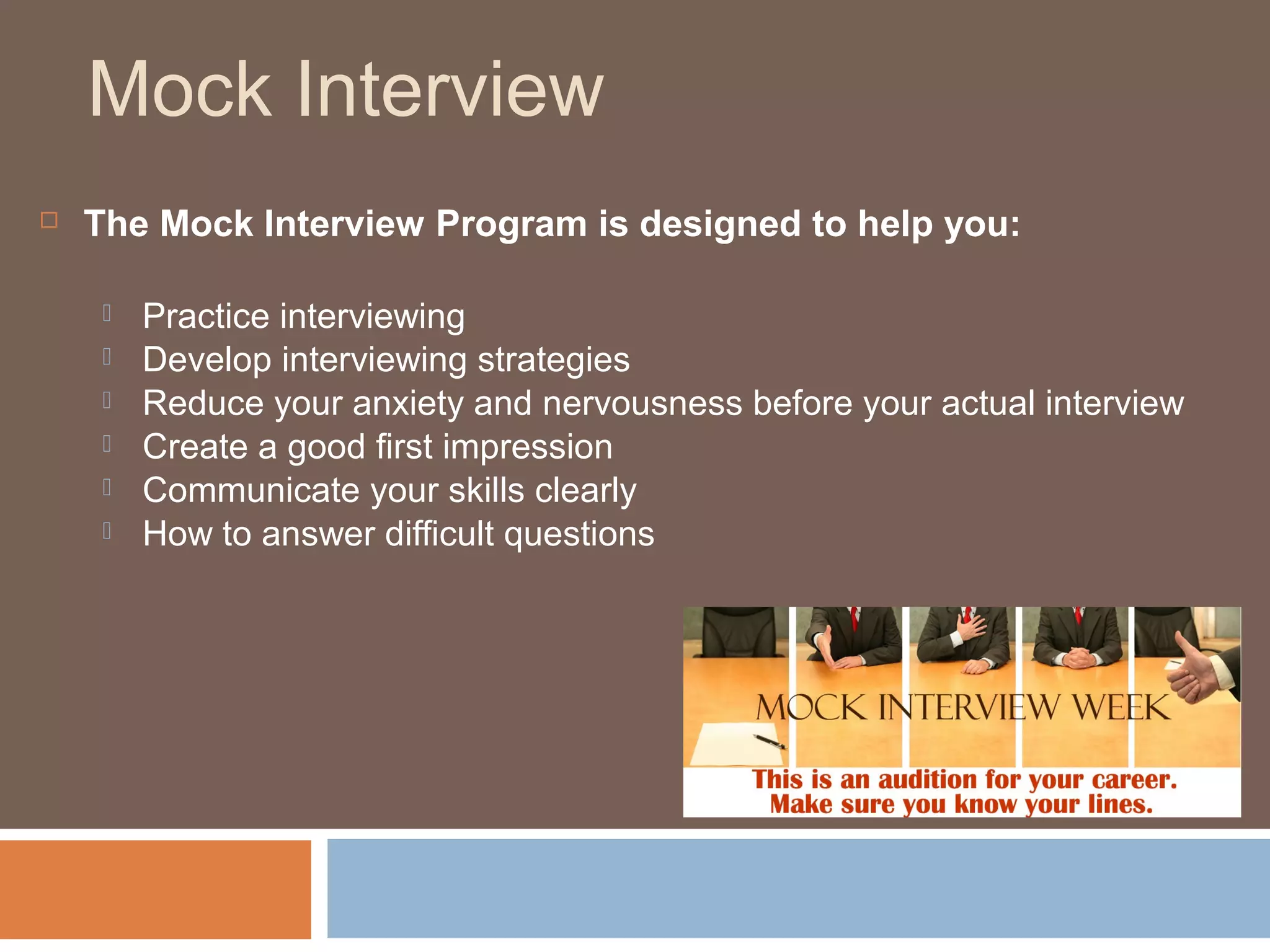 Mock Interview
 The Mock Interview Program is designed to help you:
 Practice interviewing
 Develop interviewing strategies
 Reduce your anxiety and nervousness before your actual interview
 Create a good first impression
 Communicate your skills clearly
 How to answer difficult questions
 