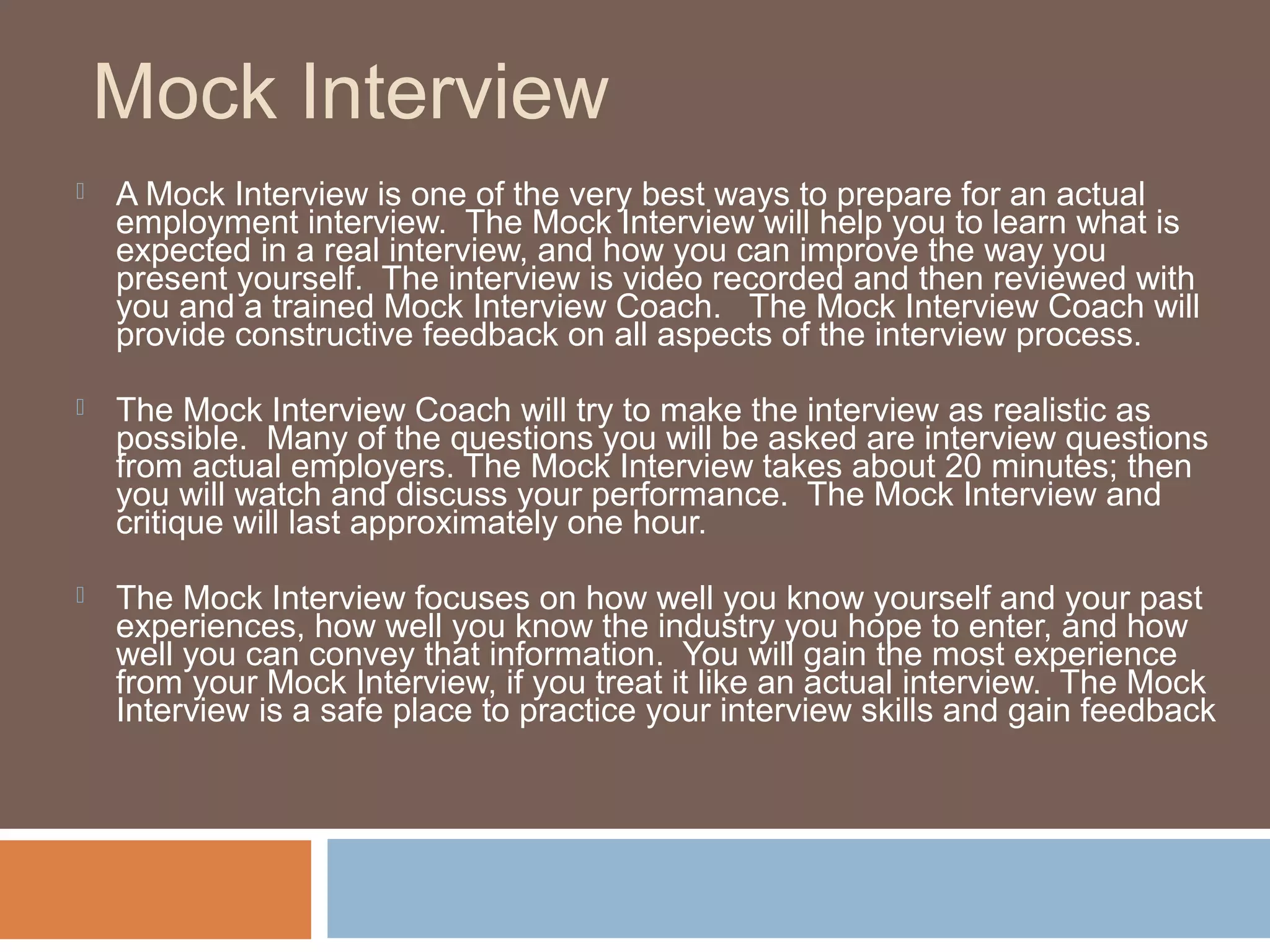 Mock Interview
 A Mock Interview is one of the very best ways to prepare for an actual
employment interview. The Mock Interview will help you to learn what is
expected in a real interview, and how you can improve the way you
present yourself. The interview is video recorded and then reviewed with
you and a trained Mock Interview Coach. The Mock Interview Coach will
provide constructive feedback on all aspects of the interview process.
 The Mock Interview Coach will try to make the interview as realistic as
possible. Many of the questions you will be asked are interview questions
from actual employers. The Mock Interview takes about 20 minutes; then
you will watch and discuss your performance. The Mock Interview and
critique will last approximately one hour.
 The Mock Interview focuses on how well you know yourself and your past
experiences, how well you know the industry you hope to enter, and how
well you can convey that information. You will gain the most experience
from your Mock Interview, if you treat it like an actual interview. The Mock
Interview is a safe place to practice your interview skills and gain feedback
 