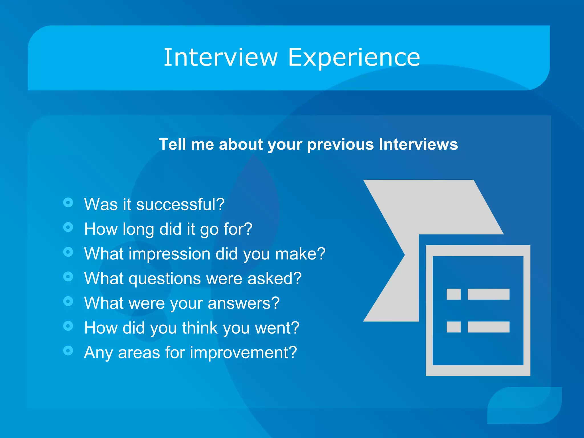 Interview Experience
 Was it successful?
 How long did it go for?
 What impression did you make?
 What questions were asked?
 What were your answers?
 How did you think you went?
 Any areas for improvement?
Tell me about your previous Interviews
 