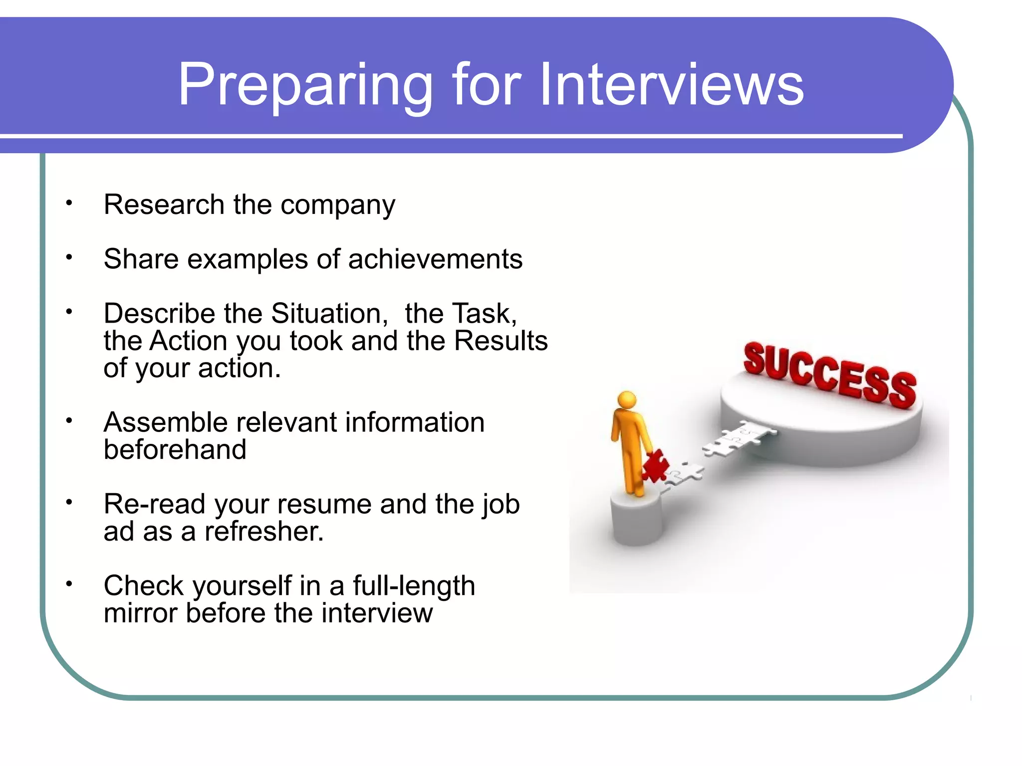 Preparing for Interviews
• Research the company
• Share examples of achievements
• Describe the Situation, the Task,
the Action you took and the Results
of your action.
• Assemble relevant information
beforehand
• Re-read your resume and the job
ad as a refresher.
• Check yourself in a full-length
mirror before the interview
 
