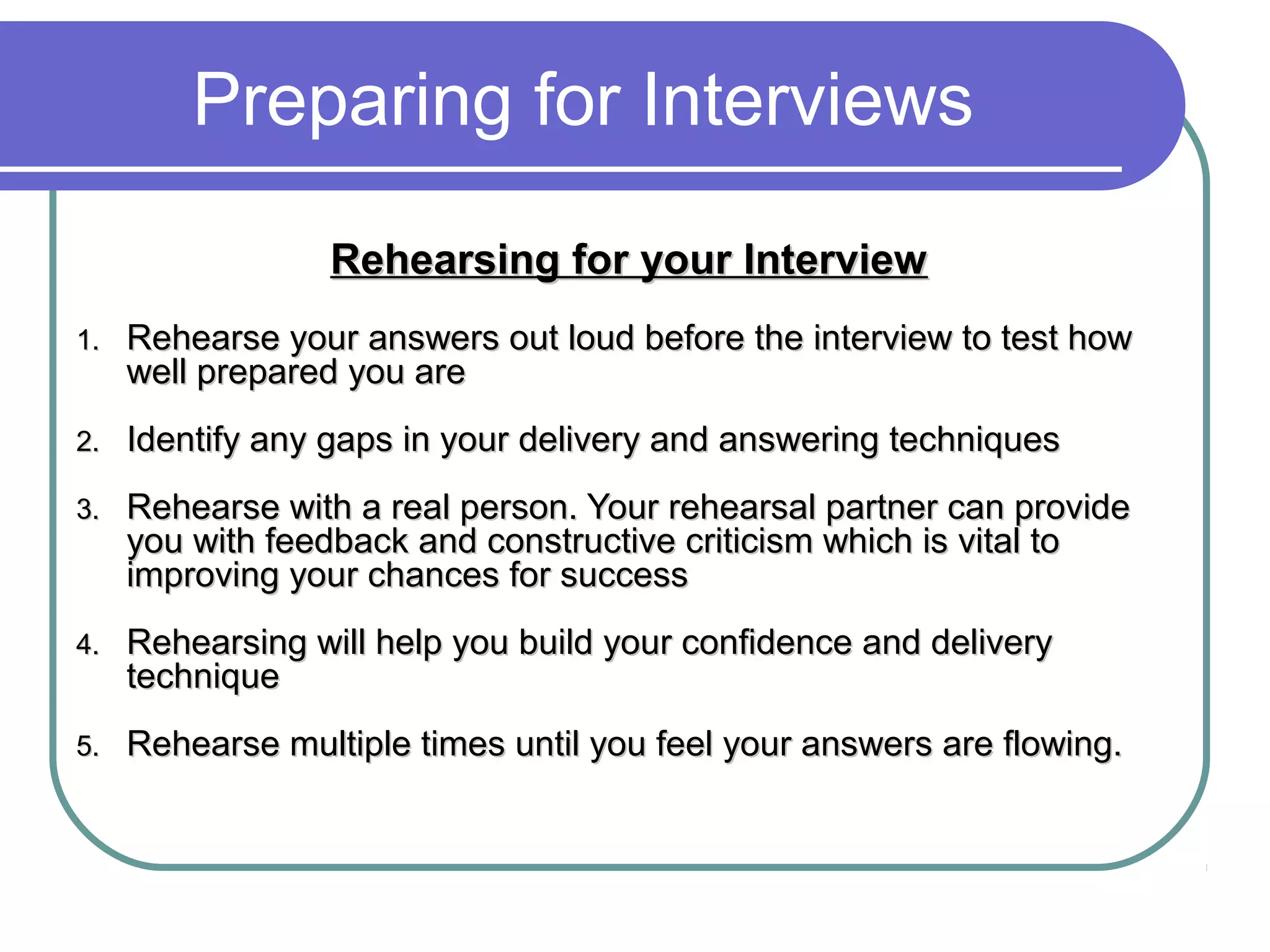 Preparing for Interviews
Rehearsing for your InterviewRehearsing for your Interview
1.1. Rehearse your answers out loud before the interview to test howRehearse your answers out loud before the interview to test how
well prepared you arewell prepared you are
2.2. Identify any gaps in your delivery and answering techniquesIdentify any gaps in your delivery and answering techniques
3.3. Rehearse with a real person. Your rehearsal partner can provideRehearse with a real person. Your rehearsal partner can provide
you with feedback and constructive criticism which is vital toyou with feedback and constructive criticism which is vital to
improving your chances for successimproving your chances for success
4.4. Rehearsing will help you build your confidence and deliveryRehearsing will help you build your confidence and delivery
techniquetechnique
5.5. Rehearse multiple times until you feel your answers are flowing.Rehearse multiple times until you feel your answers are flowing.
 