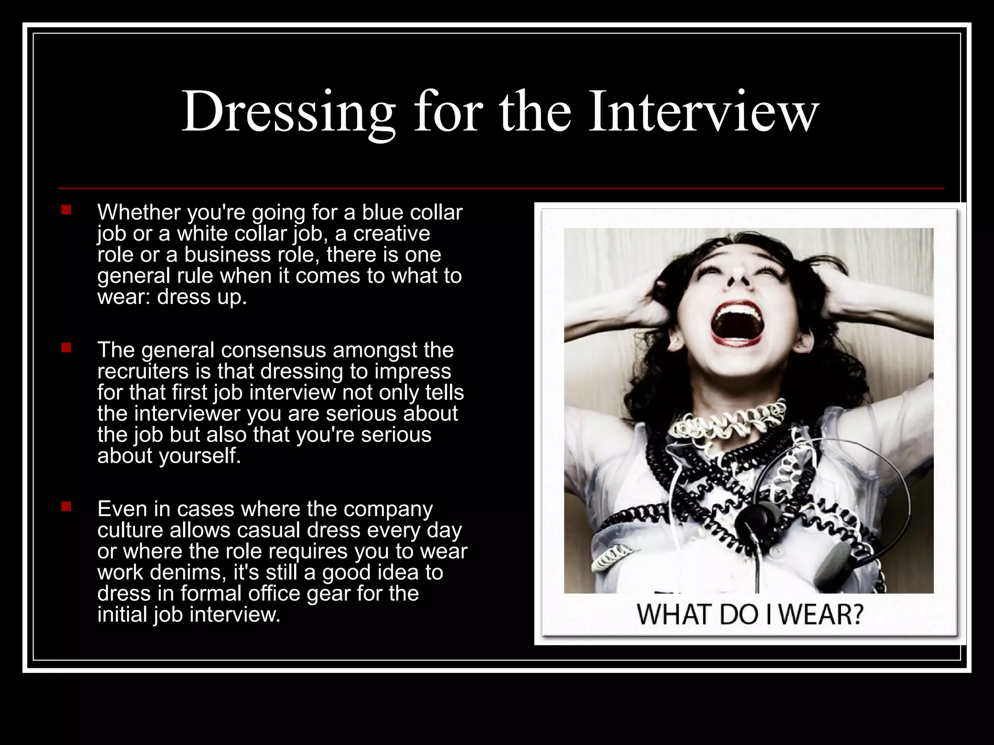 Dressing for the InterviewDressing for the Interview
 Whether you're going for a blue collarWhether you're going for a blue collar
job or a white collar job, a creativejob or a white collar job, a creative
role or a business role, there is onerole or a business role, there is one
general rule when it comes to what togeneral rule when it comes to what to
wear: dress up.wear: dress up.
 The general consensus amongst theThe general consensus amongst the
recruiters is that dressing to impressrecruiters is that dressing to impress
for that first job interview not only tellsfor that first job interview not only tells
the interviewer you are serious aboutthe interviewer you are serious about
the job but also that you're seriousthe job but also that you're serious
about yourself.about yourself.
 Even in cases where the companyEven in cases where the company
culture allows casual dress every dayculture allows casual dress every day
or where the role requires you to wearor where the role requires you to wear
work denims, it's still a good idea towork denims, it's still a good idea to
dress in formal office gear for thedress in formal office gear for the
initial job interview.initial job interview.
 