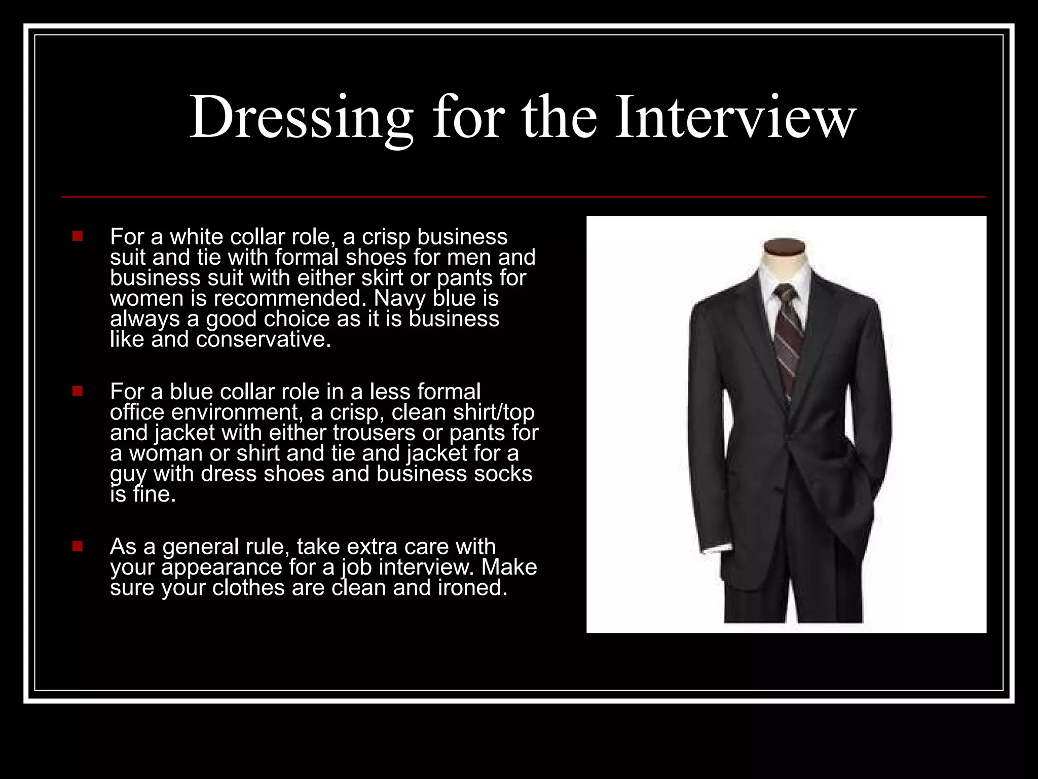 Dressing for the Interview For a white collar role, a crisp business suit and tie with formal shoes for men and business suit with either skirt or pants for women is recommended. Navy blue is always a good choice as it is business like and conservative.  For a blue collar role in a less formal office environment, a crisp, clean shirt/top and jacket with either trousers or pants for a woman or shirt and tie and jacket for a guy with dress shoes and business socks is fine. As a general rule, take extra care with your appearance for a job interview. Make sure your clothes are clean and ironed. 