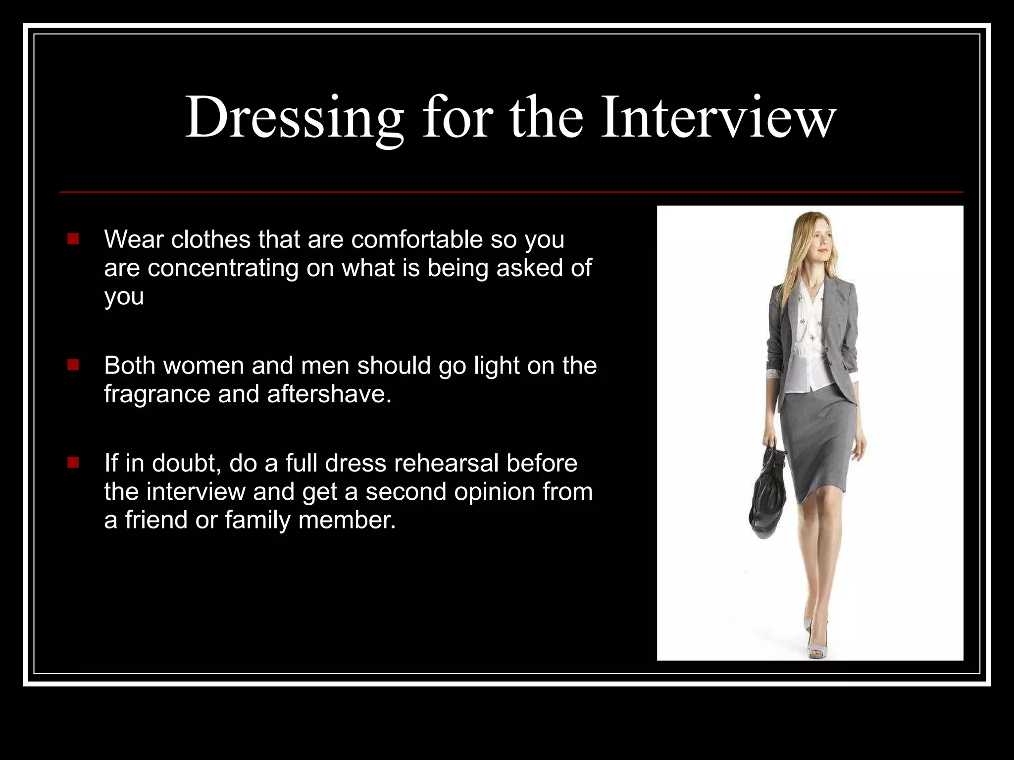 Dressing for the Interview Wear clothes that are comfortable so you are concentrating on what is being asked of you  Both women and men should go light on the fragrance and aftershave. If in doubt, do a full dress rehearsal before the interview and get a second opinion from a friend or family member. 