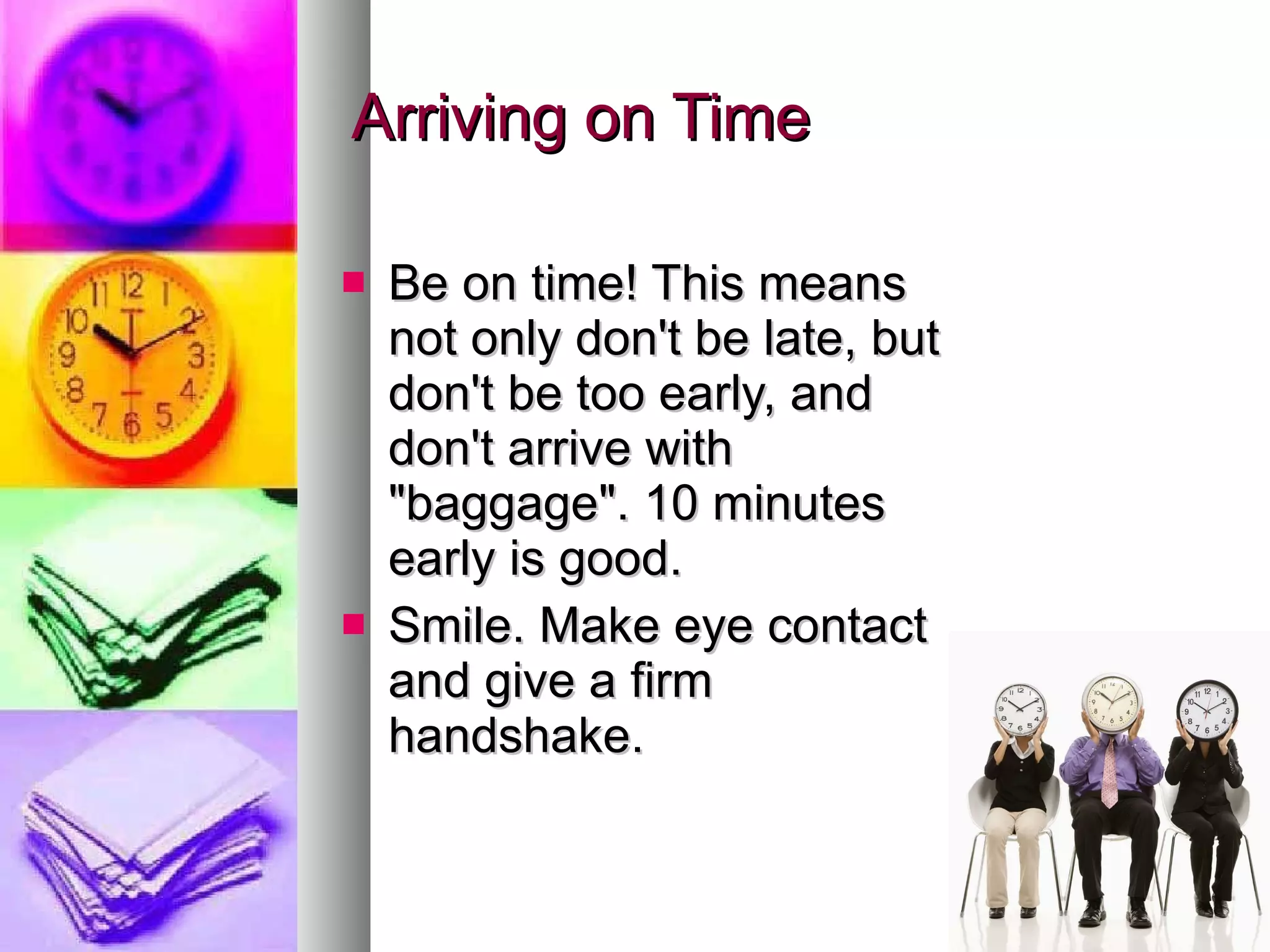 Arriving on Time Be on time! This means not only don't be late, but don't be too early, and don't arrive with &quot;baggage&quot;. 10 minutes early is good. Smile. Make eye contact and give a firm handshake. 