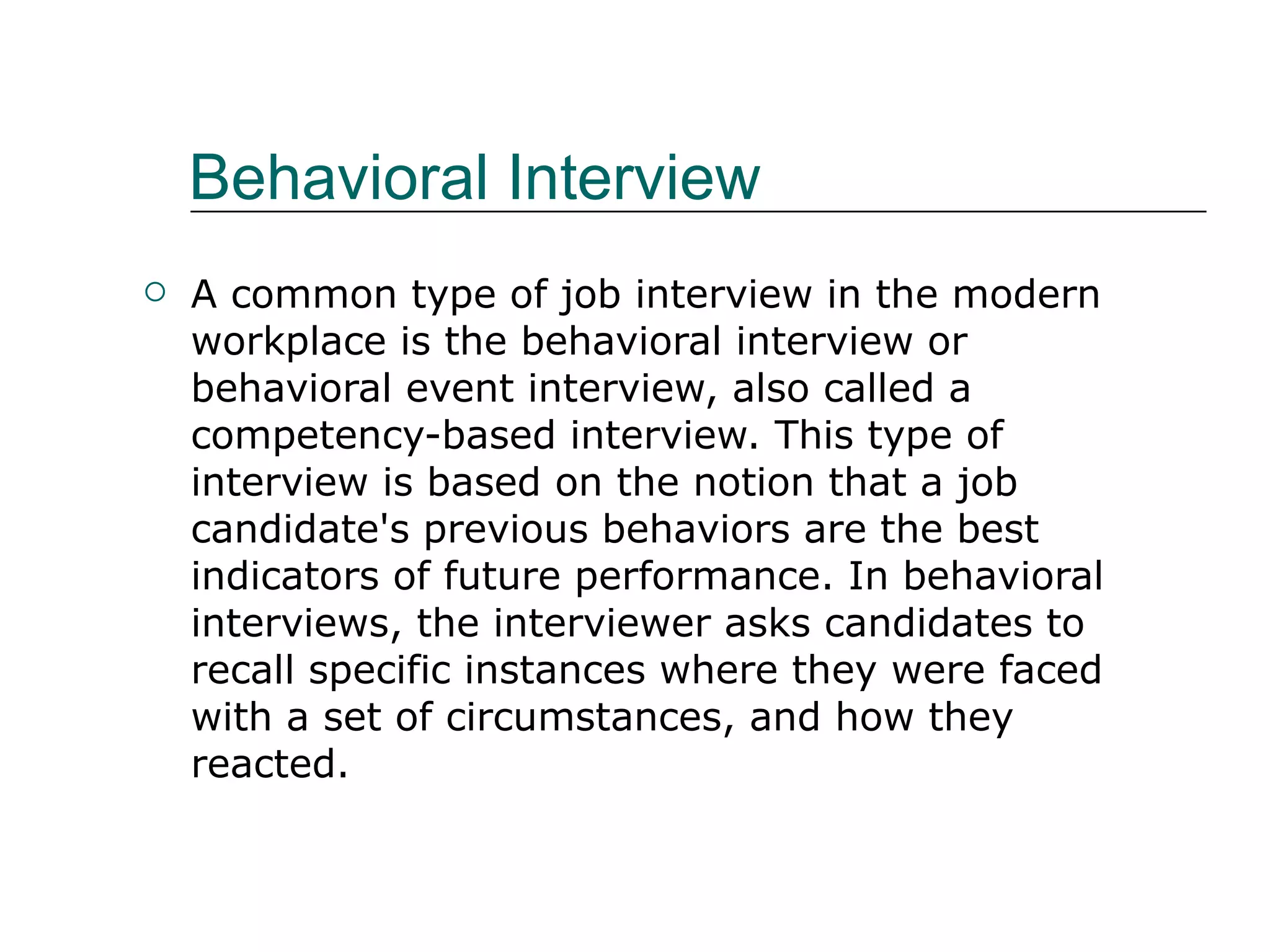 Behavioral Interview A common type of job interview in the modern workplace is the behavioral interview or behavioral event interview, also called a competency-based interview. This type of interview is based on the notion that a job candidate's previous behaviors are the best indicators of future performance. In behavioral interviews, the interviewer asks candidates to recall specific instances where they were faced with a set of circumstances, and how they reacted.  
