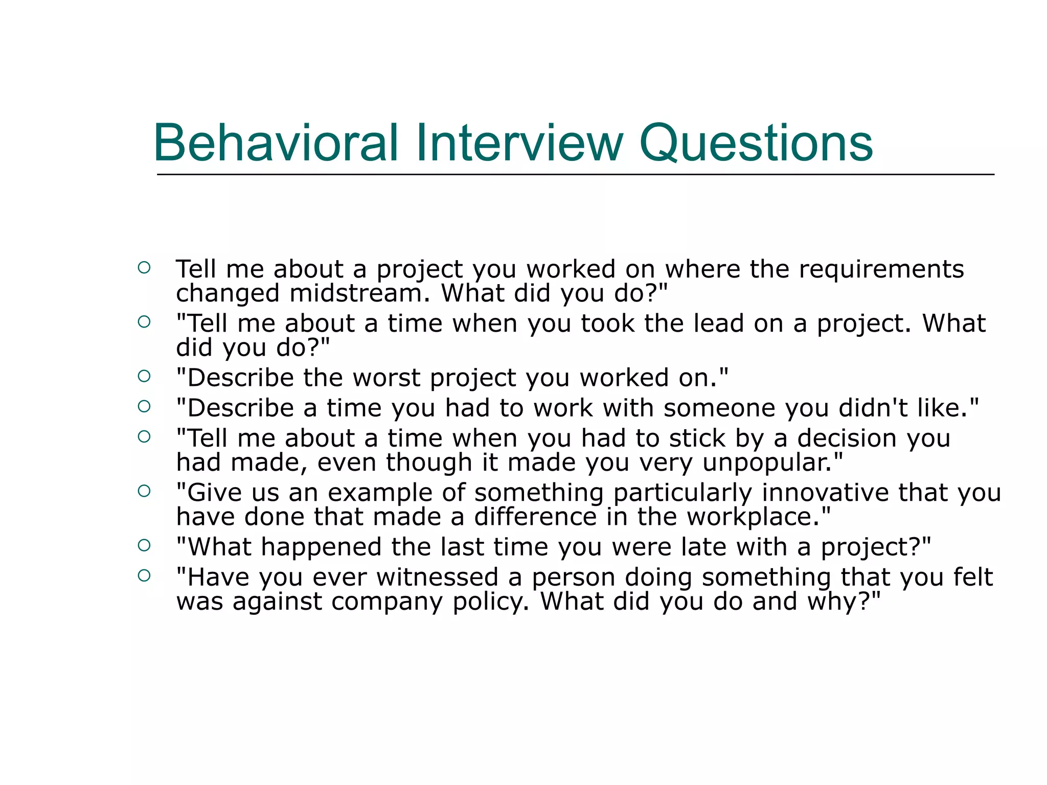 Behavioral Interview Questions Tell me about a project you worked on where the requirements changed midstream. What did you do?&quot;  &quot;Tell me about a time when you took the lead on a project. What did you do?&quot;  &quot;Describe the worst project you worked on.&quot;  &quot;Describe a time you had to work with someone you didn't like.&quot;  &quot;Tell me about a time when you had to stick by a decision you had made, even though it made you very unpopular.&quot;  &quot;Give us an example of something particularly innovative that you have done that made a difference in the workplace.&quot;  &quot;What happened the last time you were late with a project?&quot;  &quot;Have you ever witnessed a person doing something that you felt was against company policy. What did you do and why?&quot;  