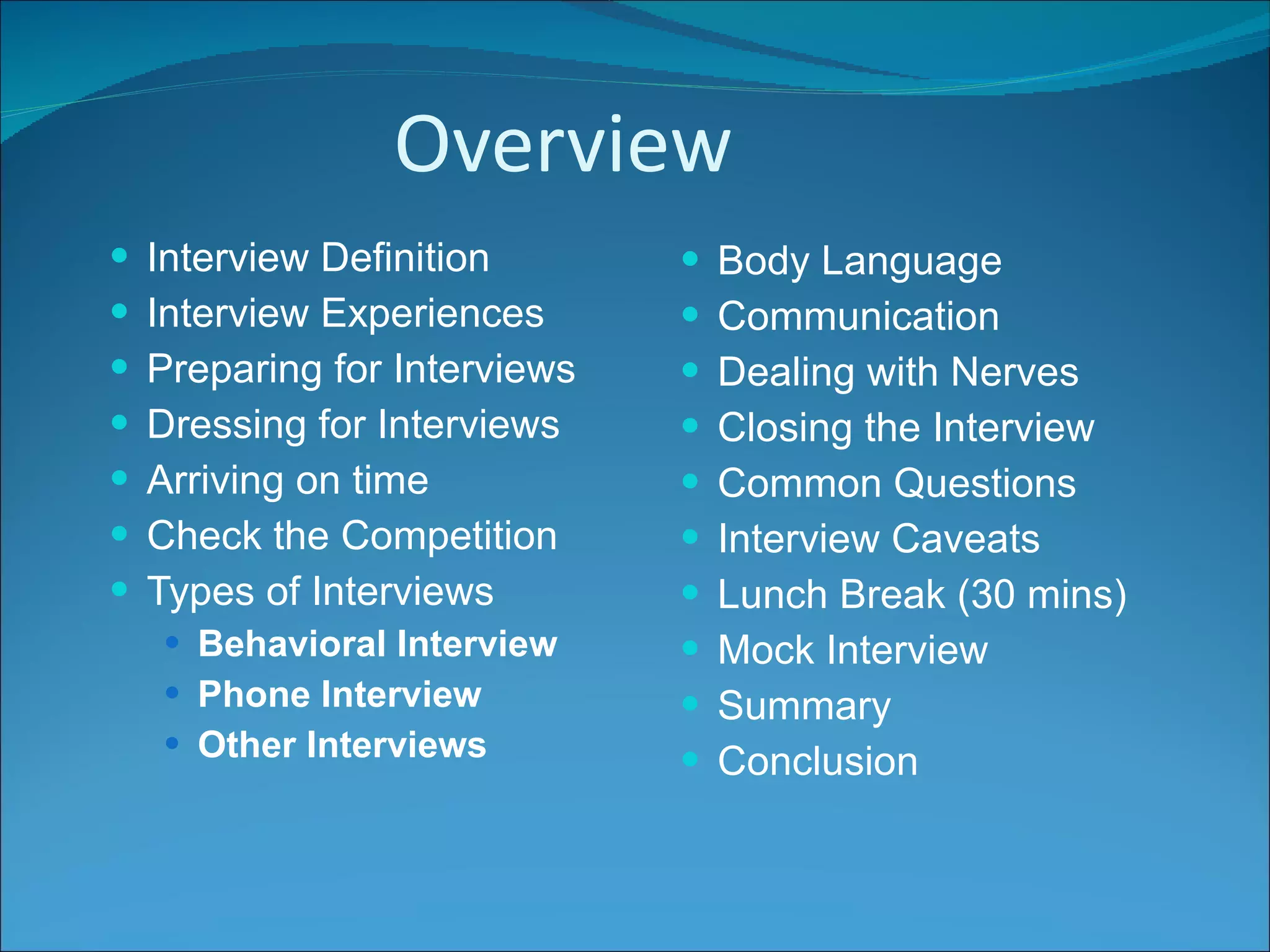 Overview Interview Definition Interview Experiences Preparing for Interviews Dressing for Interviews Arriving on time Check the Competition Types of Interviews Behavioral Interview Phone Interview Other Interviews Body Language Communication Dealing with Nerves Closing the Interview Common Questions Interview Caveats Lunch Break (30 mins) Mock Interview Summary Conclusion 
