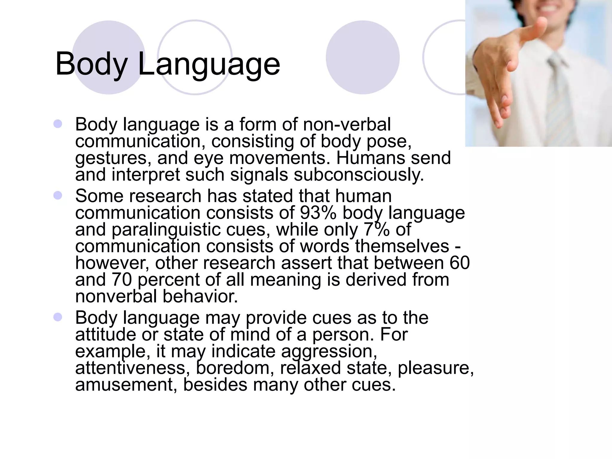 Body Language Body language is a form of non-verbal communication, consisting of body pose, gestures, and eye movements. Humans send and interpret such signals subconsciously. Some research has stated that human communication consists of 93% body language and paralinguistic cues, while only 7% of communication consists of words themselves - however, other research assert that between 60 and 70 percent of all meaning is derived from nonverbal behavior. Body language may provide cues as to the attitude or state of mind of a person. For example, it may indicate aggression, attentiveness, boredom, relaxed state, pleasure, amusement, besides many other cues. 