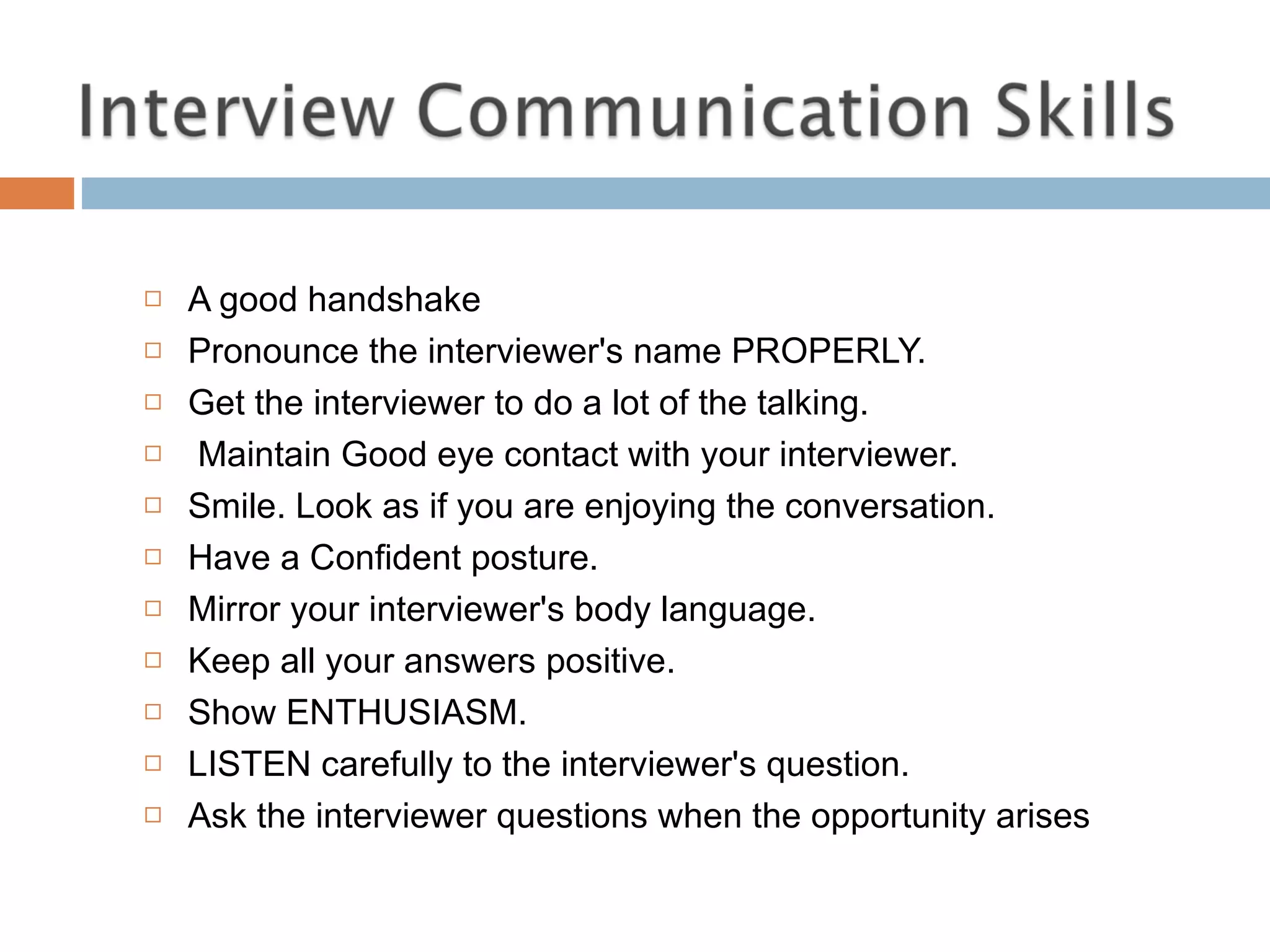 A good handshake  Pronounce the interviewer's name PROPERLY.  Get the interviewer to do a lot of the talking. Maintain Good eye contact with your interviewer.  Smile. Look as if you are enjoying the conversation.  Have a Confident posture.  Mirror your interviewer's body language.  Keep all your answers positive.  Show ENTHUSIASM.  LISTEN carefully to the interviewer's question. Ask the interviewer questions when the opportunity arises 
