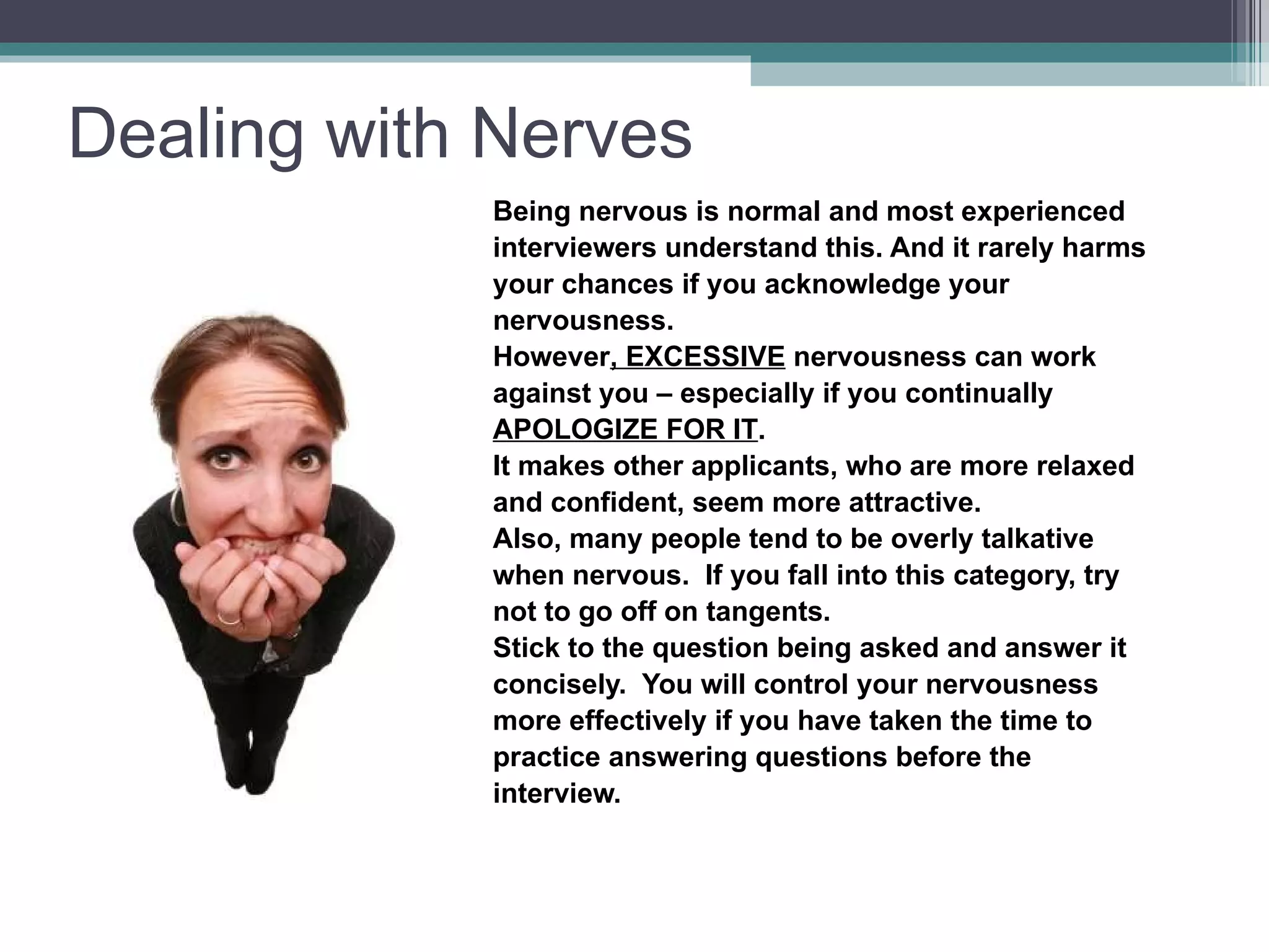 Dealing with Nerves Being nervous is normal and most experienced  interviewers understand this. And it rarely harms  your chances if you acknowledge your  nervousness. However , EXCESSIVE  nervousness can work  against you – especially if you continually  APOLOGIZE FOR IT . It makes other applicants, who are more relaxed  and confident, seem more attractive. Also, many people tend to be overly talkative  when nervous.  If you fall into this category, try  not to go off on tangents. Stick to the question being asked and answer it  concisely.  You will control your nervousness  more effectively if you have taken the time to  practice answering questions before the  interview. 