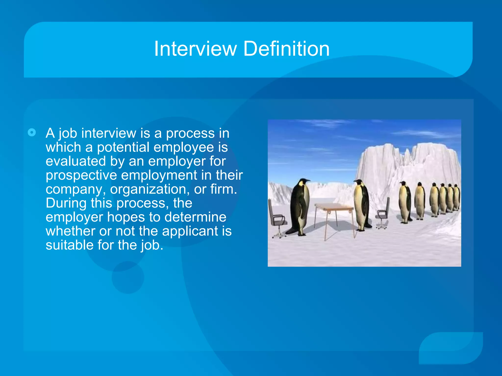 Interview Definition A job interview is a process in which a potential employee is evaluated by an employer for prospective employment in their company, organization, or firm. During this process, the employer hopes to determine whether or not the applicant is suitable for the job. 