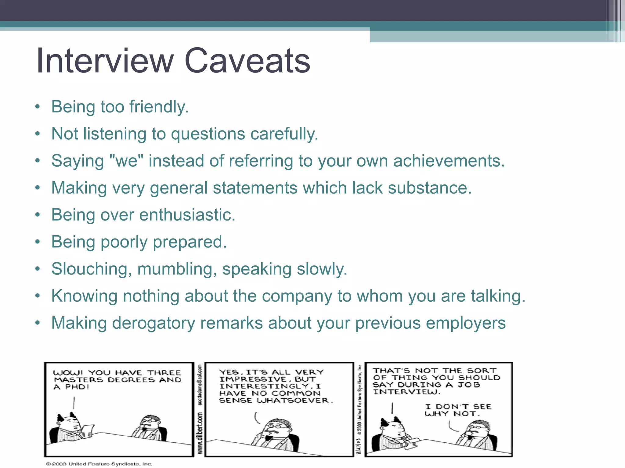 Interview Caveats Being too friendly.  Not listening to questions carefully.  Saying &quot;we&quot; instead of referring to your own achievements.  Making very general statements which lack substance.  Being over enthusiastic.  Being poorly prepared.  Slouching, mumbling, speaking slowly.  Knowing nothing about the company to whom you are talking. Making derogatory remarks about your previous employers 