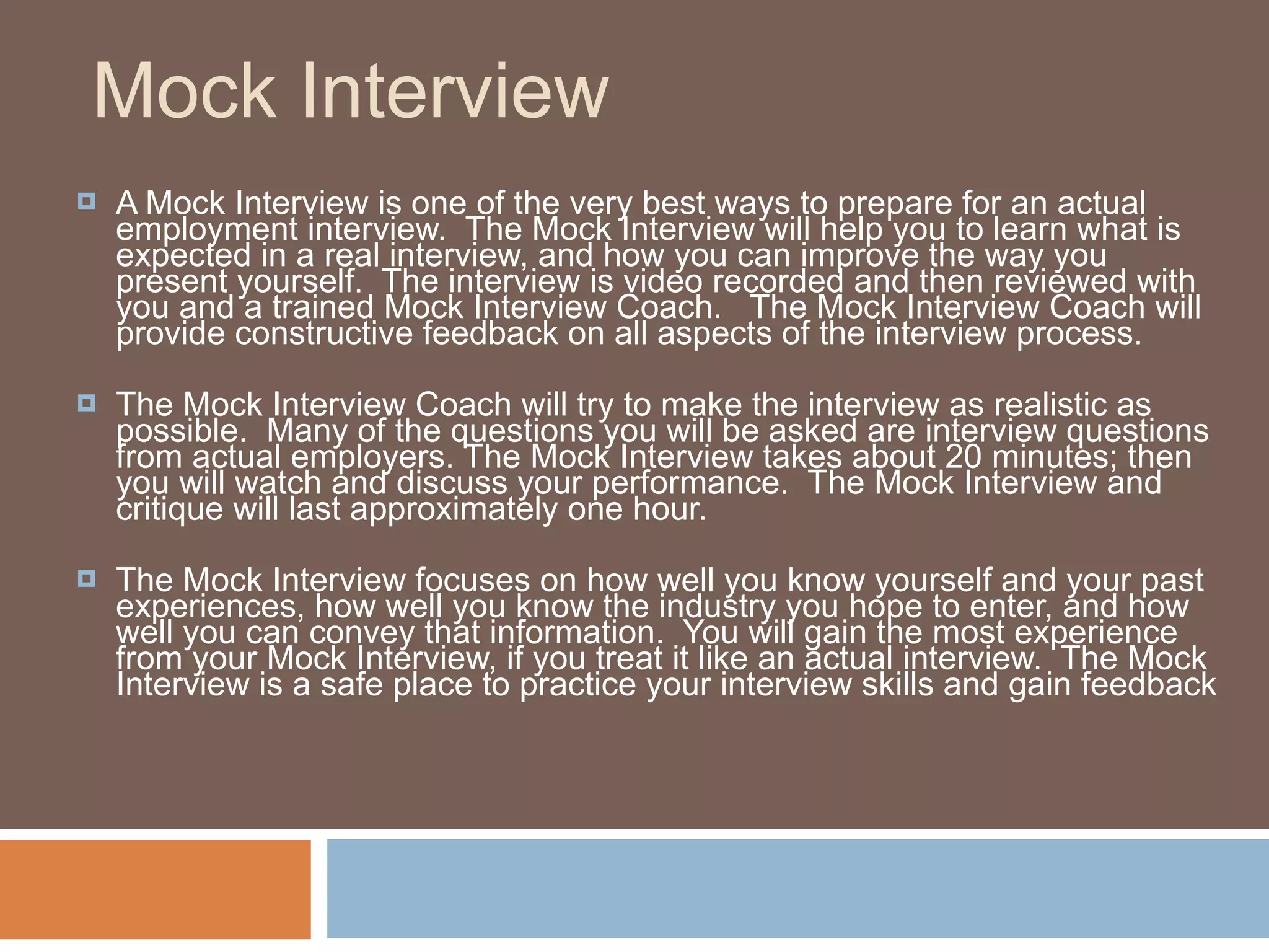 Mock Interview A Mock Interview is one of the very best ways to prepare for an actual employment interview.  The Mock Interview will help you to learn what is expected in a real interview, and how you can improve the way you present yourself.  The interview is video recorded and then reviewed with you and a trained Mock Interview Coach.   The Mock Interview Coach will provide constructive feedback on all aspects of the interview process. The Mock Interview Coach will try to make the interview as realistic as possible.  Many of the questions you will be asked are interview questions from actual employers. The Mock Interview takes about 20 minutes; then you will watch and discuss your performance.  The Mock Interview and critique will last approximately one hour. The Mock Interview focuses on how well you know yourself and your past experiences, how well you know the industry you hope to enter, and how well you can convey that information.  You will gain the most experience from your Mock Interview, if you treat it like an actual interview.  The Mock Interview is a safe place to practice your interview skills and gain feedback   