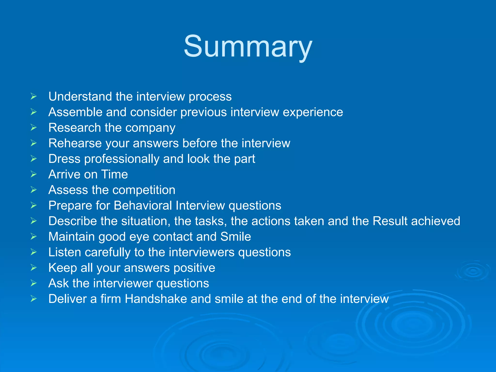 Summary Understand the interview process Assemble and consider previous interview experience Research the company Rehearse your answers before the interview Dress professionally and look the part Arrive on Time Assess the competition Prepare for Behavioral Interview questions Describe the situation, the tasks, the actions taken and the Result achieved Maintain good eye contact and Smile Listen carefully to the interviewers questions Keep all your answers positive Ask the interviewer questions Deliver a firm Handshake and smile at the end of the interview 