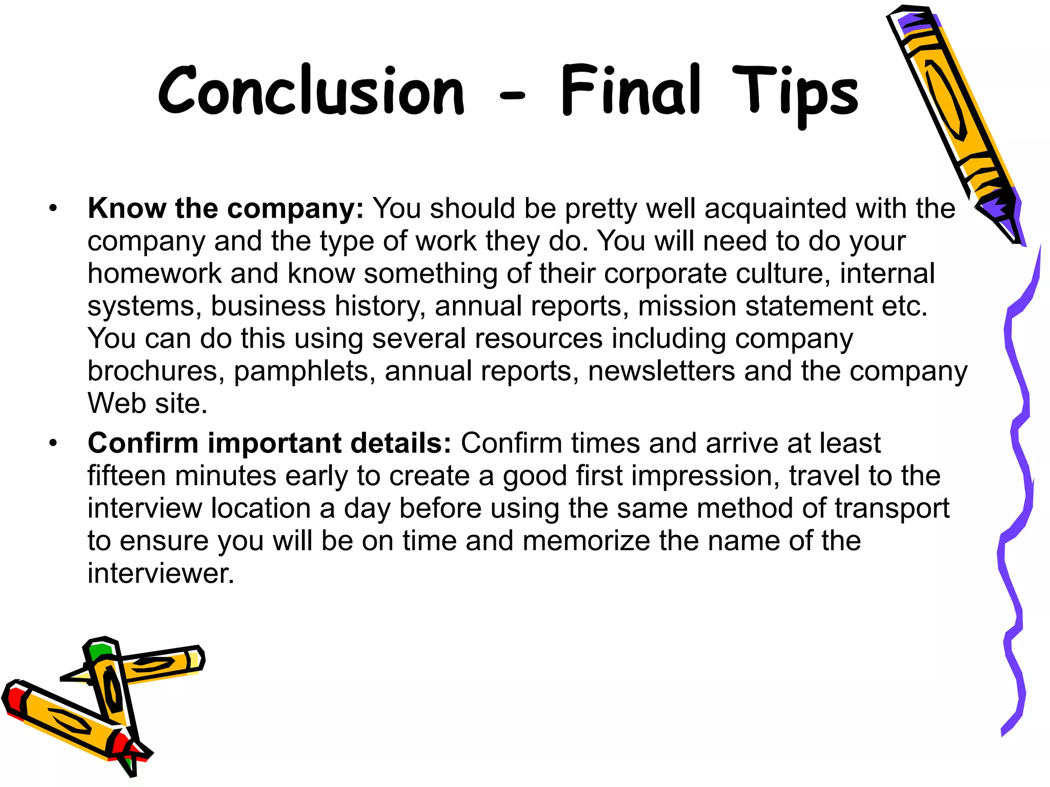 Conclusion - Final Tips Know the company:  You should be pretty well acquainted with the company and the type of work they do. You will need to do your homework and know something of their corporate culture, internal systems, business history, annual reports, mission statement etc. You can do this using several resources including company brochures, pamphlets, annual reports, newsletters and the company Web site.  Confirm important details:  Confirm times and arrive at least fifteen minutes early to create a good first impression, travel to the interview location a day before using the same method of transport to ensure you will be on time and memorize the name of the interviewer. 