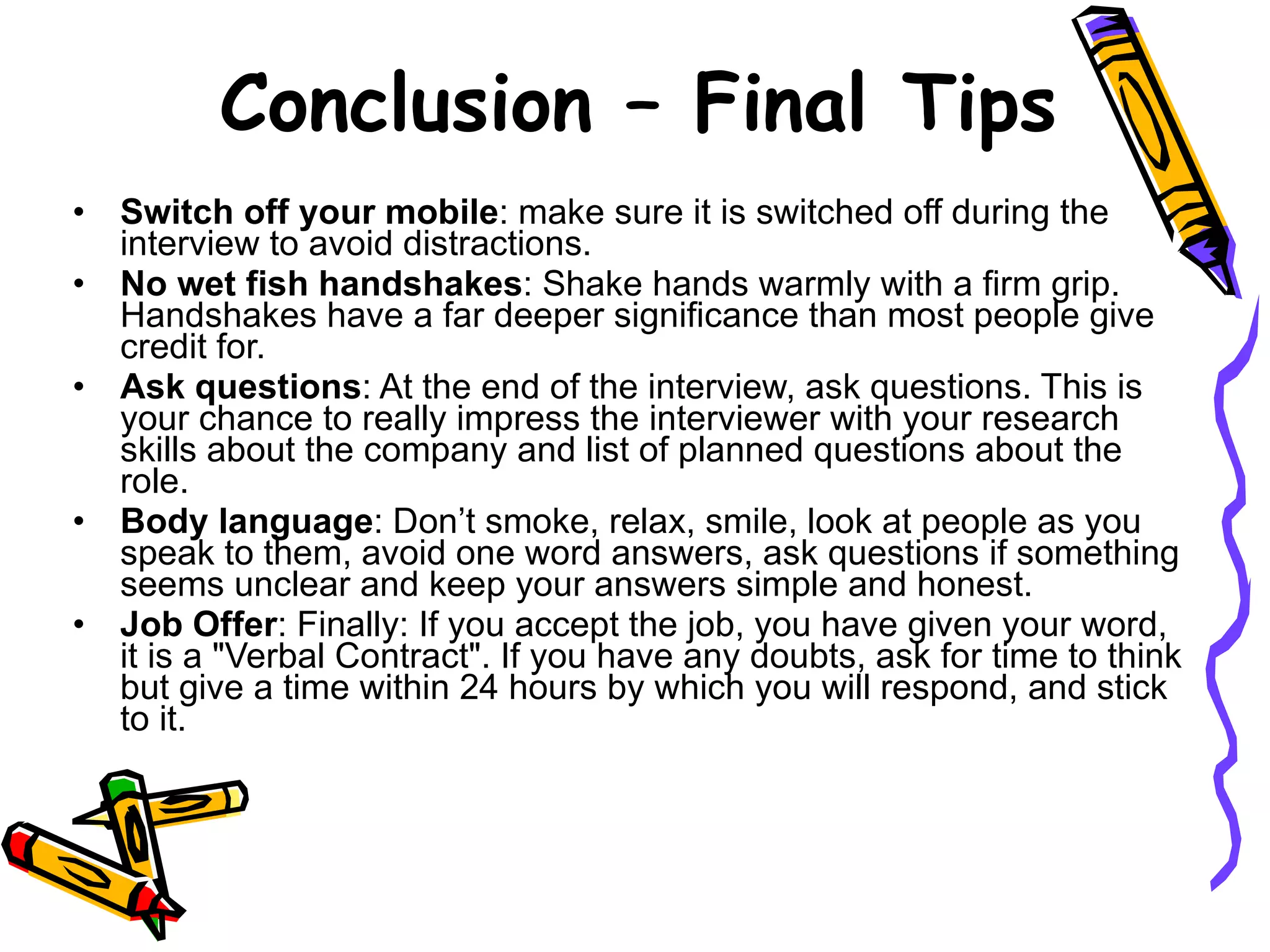 Switch off your mobile : make sure it is switched off during the interview to avoid distractions. No wet fish handshakes : Shake hands warmly with a firm grip. Handshakes have a far deeper significance than most people give credit for.  Ask questions : At the end of the interview, ask questions. This is your chance to really impress the interviewer with your research skills about the company and list of planned questions about the role. Body language : Don’t smoke, relax, smile, look at people as you speak to them, avoid one word answers, ask questions if something seems unclear and keep your answers simple and honest. Job Offer : Finally: If you accept the job, you have given your word, it is a &quot;Verbal Contract&quot;. If you have any doubts, ask for time to think but give a time within 24 hours by which you will respond, and stick to it. Conclusion – Final Tips 