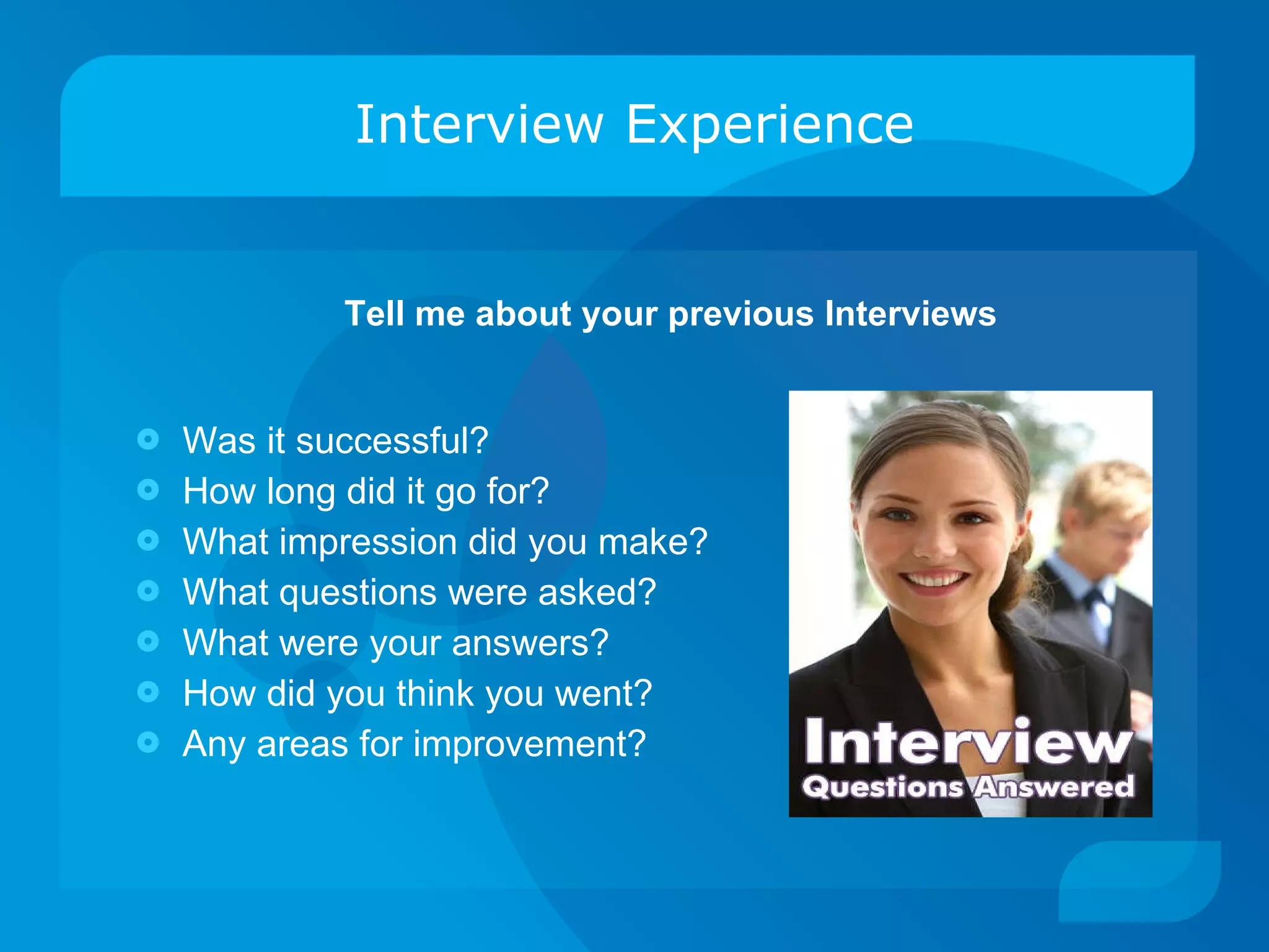 Interview Experience Was it successful? How long did it go for? What impression did you make? What questions were asked? What were your answers? How did you think you went? Any areas for improvement? Tell me about your previous Interviews 