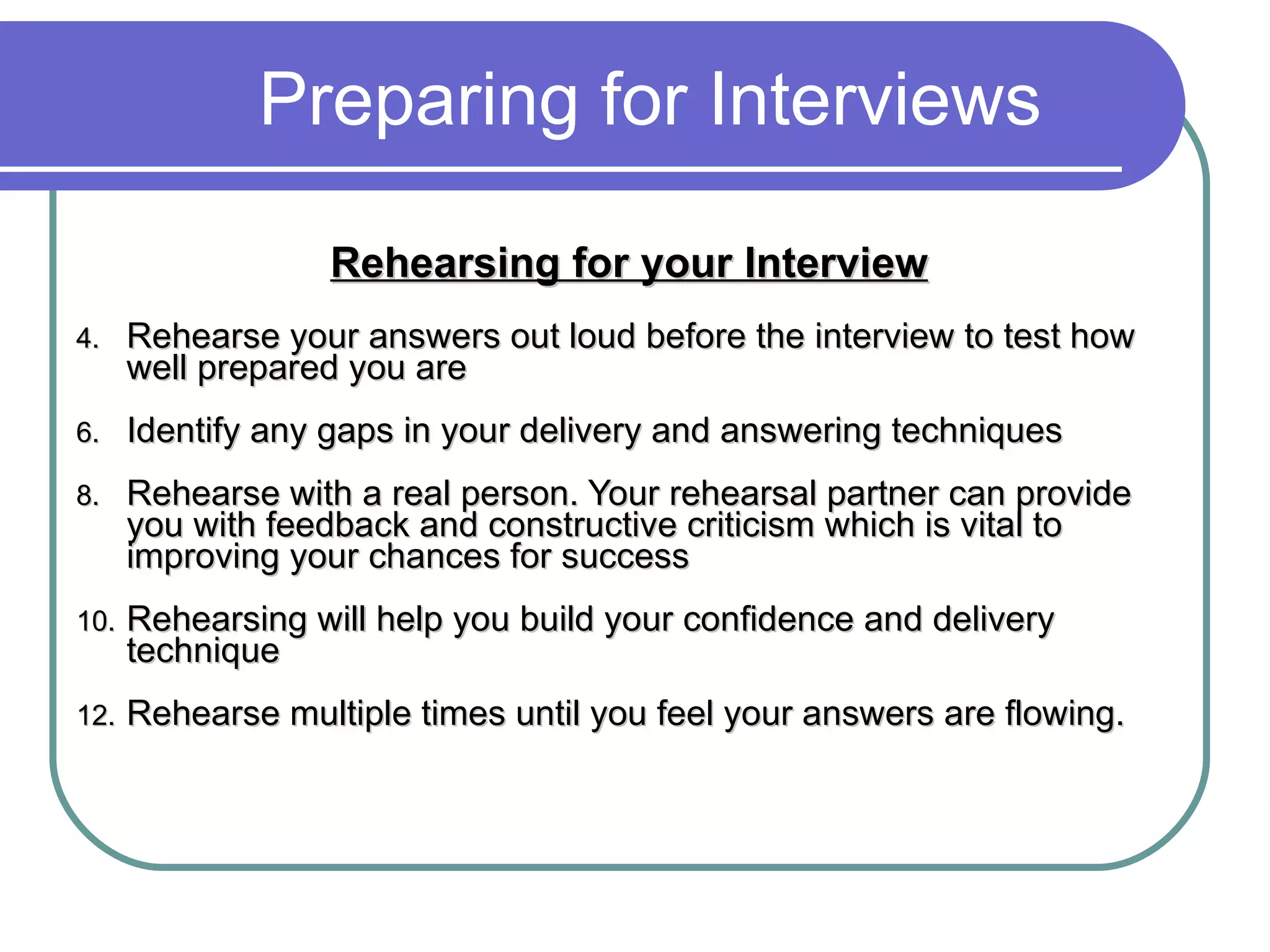 Preparing for Interviews Rehearsing for your Interview   Rehearse your answers out loud before the interview to test how well prepared you are Identify any gaps in your delivery and answering techniques Rehearse with a real person. Your rehearsal partner can provide you with feedback and constructive criticism which is vital to improving your chances for success Rehearsing will help you build your confidence and delivery technique Rehearse multiple times until you feel your answers are flowing.  