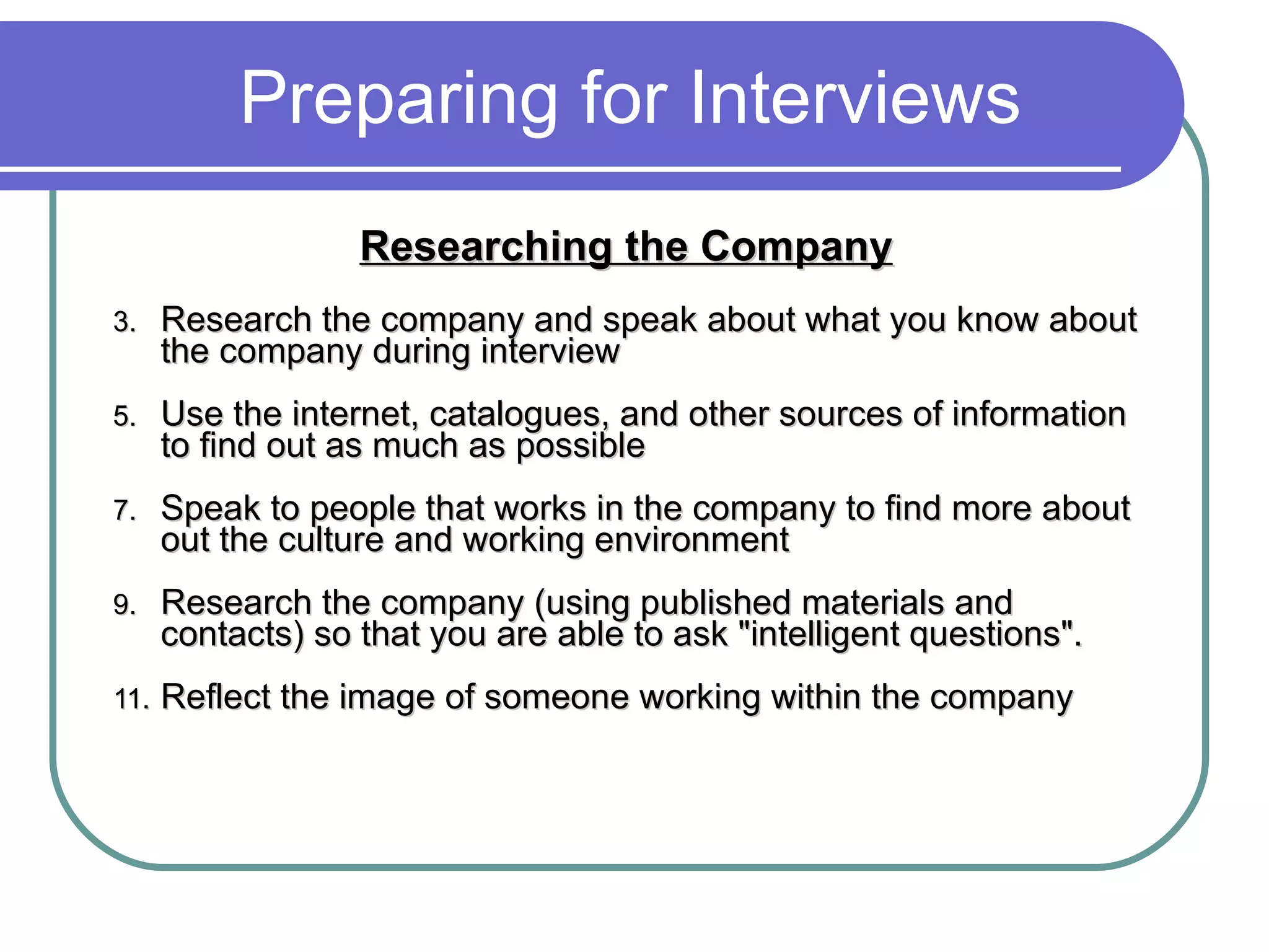 Preparing for Interviews Researching the Company   Research the company and speak about what you know about the company during interview Use the internet, catalogues, and other sources of information to find out as much as possible Speak to people that works in the company to find more about out the culture and working environment Research the company (using published materials and contacts) so that you are able to ask &quot;intelligent questions&quot;. Reflect the image of someone working within the company 