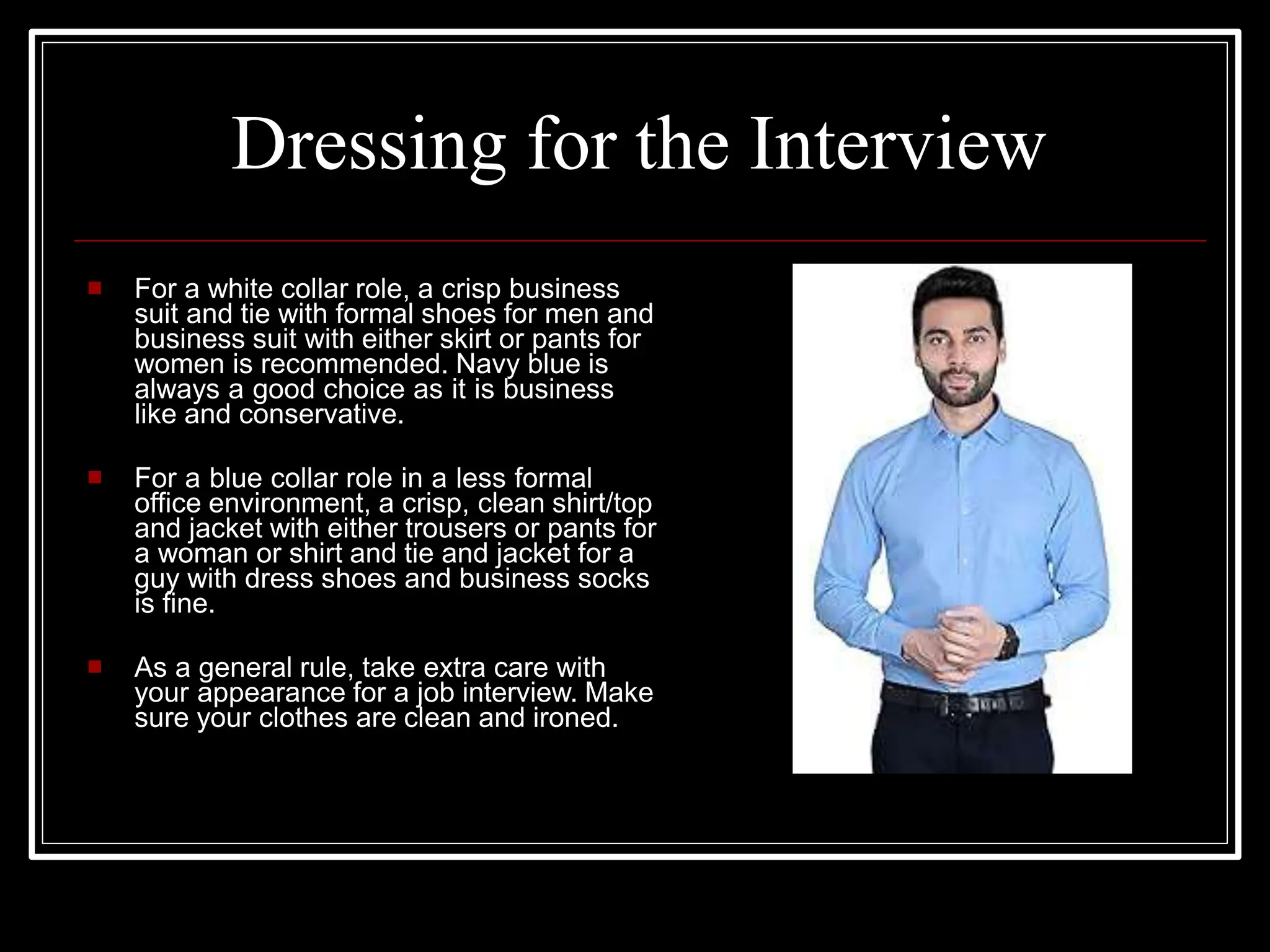 Dressing for the Interview
 For a white collar role, a crisp business
suit and tie with formal shoes for men and
business suit with either skirt or pants for
women is recommended. Navy blue is
always a good choice as it is business
like and conservative.
 For a blue collar role in a less formal
office environment, a crisp, clean shirt/top
and jacket with either trousers or pants for
a woman or shirt and tie and jacket for a
guy with dress shoes and business socks
is fine.
 As a general rule, take extra care with
your appearance for a job interview. Make
sure your clothes are clean and ironed.
 