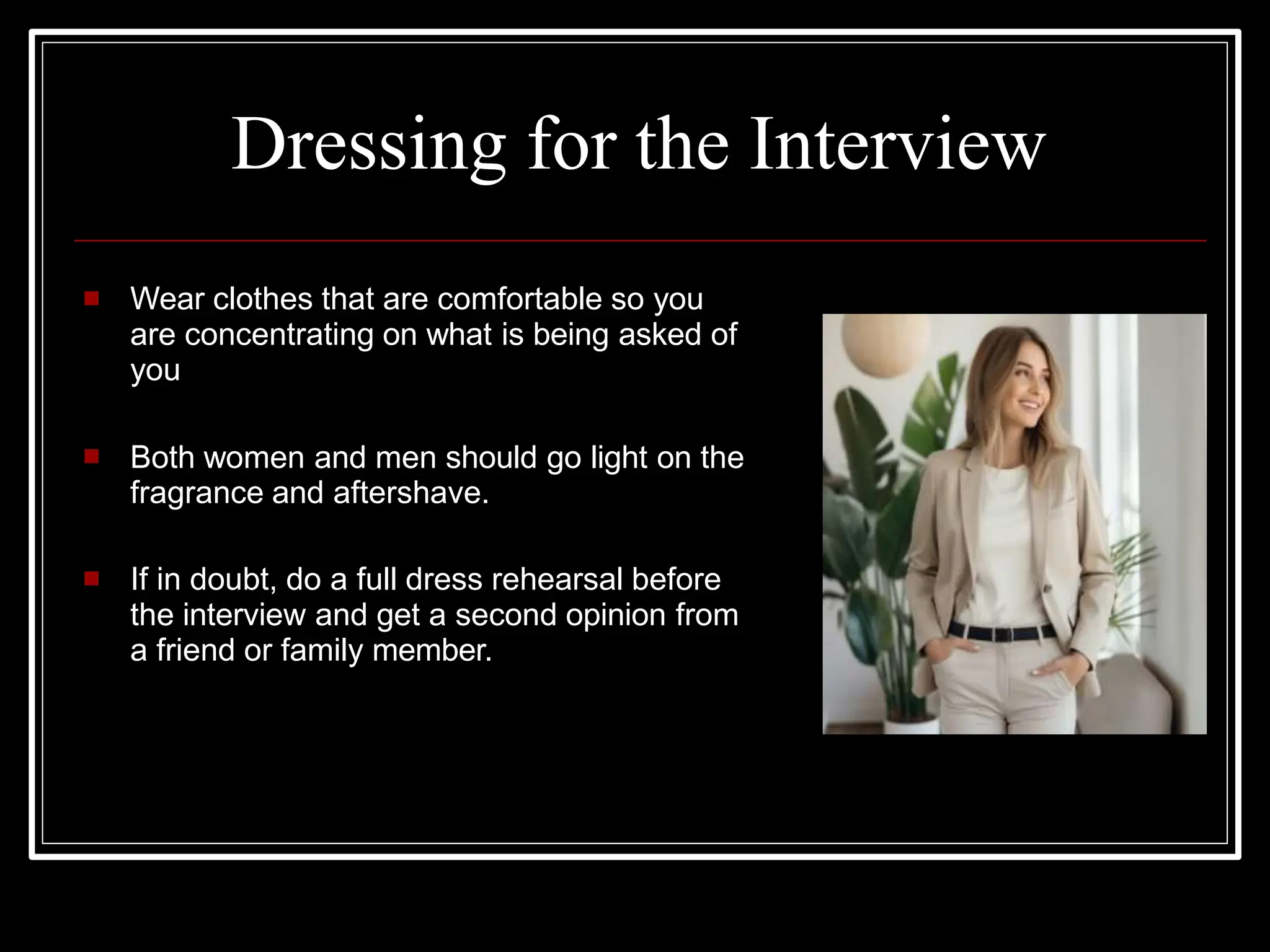 Dressing for the Interview
 Wear clothes that are comfortable so you
are concentrating on what is being asked of
you
 Both women and men should go light on the
fragrance and aftershave.
 If in doubt, do a full dress rehearsal before
the interview and get a second opinion from
a friend or family member.
 