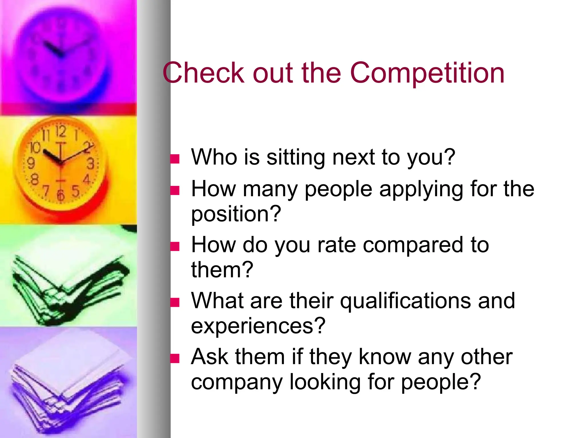 Check out the Competition
 Who is sitting next to you?
 How many people applying for the
position?
 How do you rate compared to
them?
 What are their qualifications and
experiences?
 Ask them if they know any other
company looking for people?
 