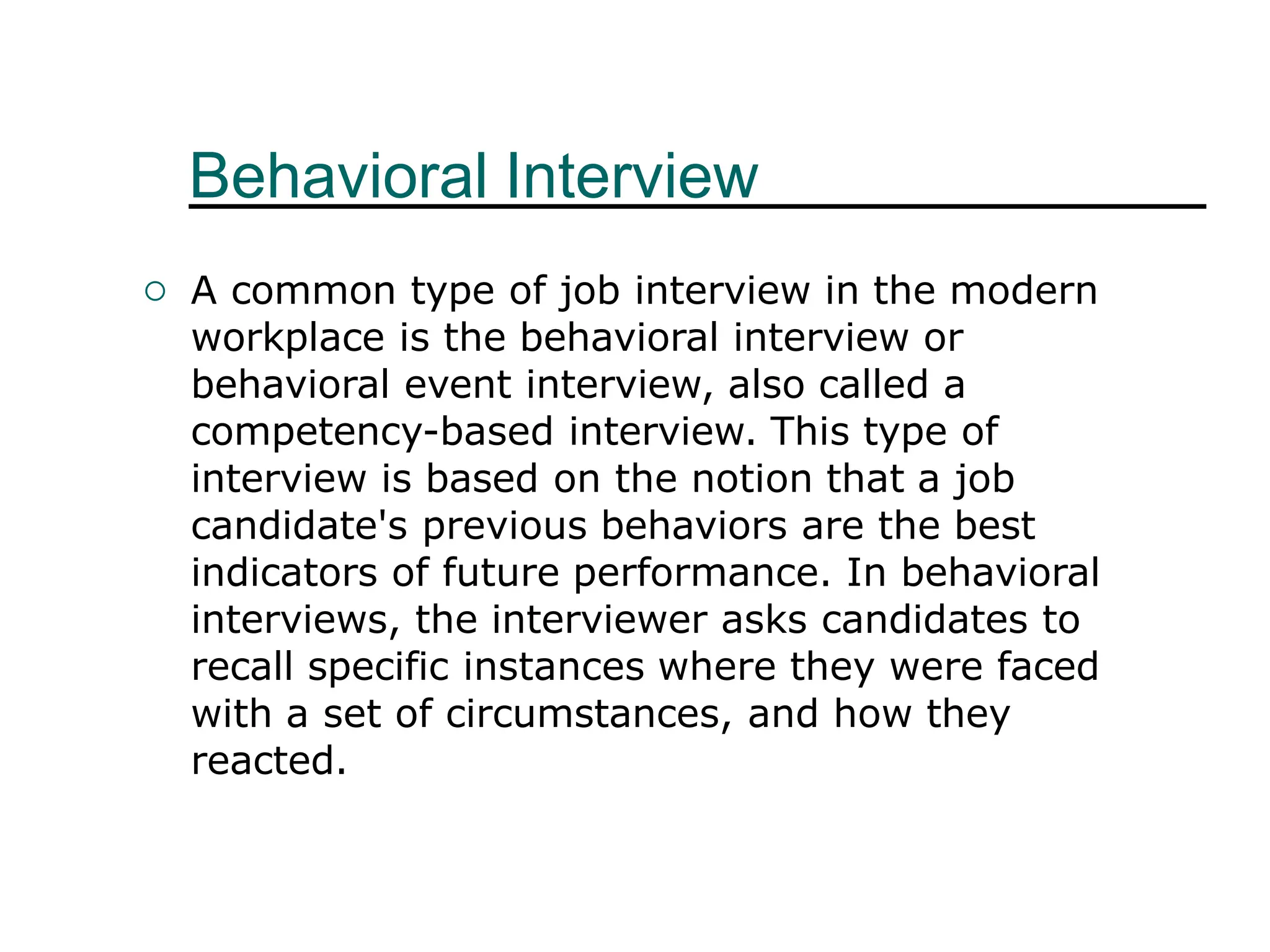 Behavioral Interview
 A common type of job interview in the modern
workplace is the behavioral interview or
behavioral event interview, also called a
competency-based interview. This type of
interview is based on the notion that a job
candidate's previous behaviors are the best
indicators of future performance. In behavioral
interviews, the interviewer asks candidates to
recall specific instances where they were faced
with a set of circumstances, and how they
reacted.
 