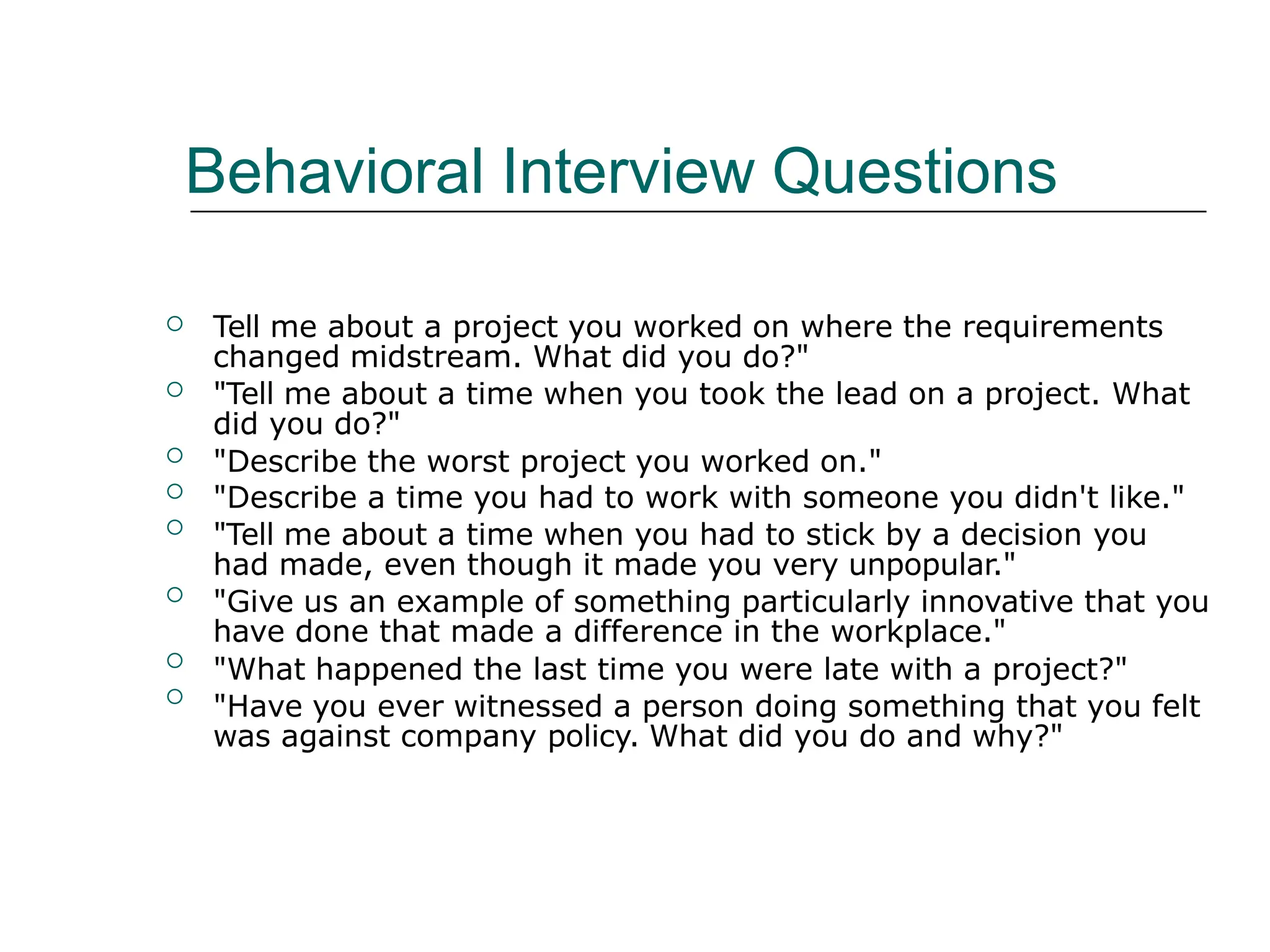Behavioral Interview Questions
 Tell me about a project you worked on where the requirements
changed midstream. What did you do?"
"Tell me about a time when you took the lead on a project. What
did you do?"
"Describe the worst project you worked on."
"Describe a time you had to work with someone you didn't like."
"Tell me about a time when you had to stick by a decision you
had made, even though it made you very unpopular."
"Give us an example of something particularly innovative that you
have done that made a difference in the workplace."
"What happened the last time you were late with a project?"
"Have you ever witnessed a person doing something that you felt
was against company policy. What did you do and why?"







 
