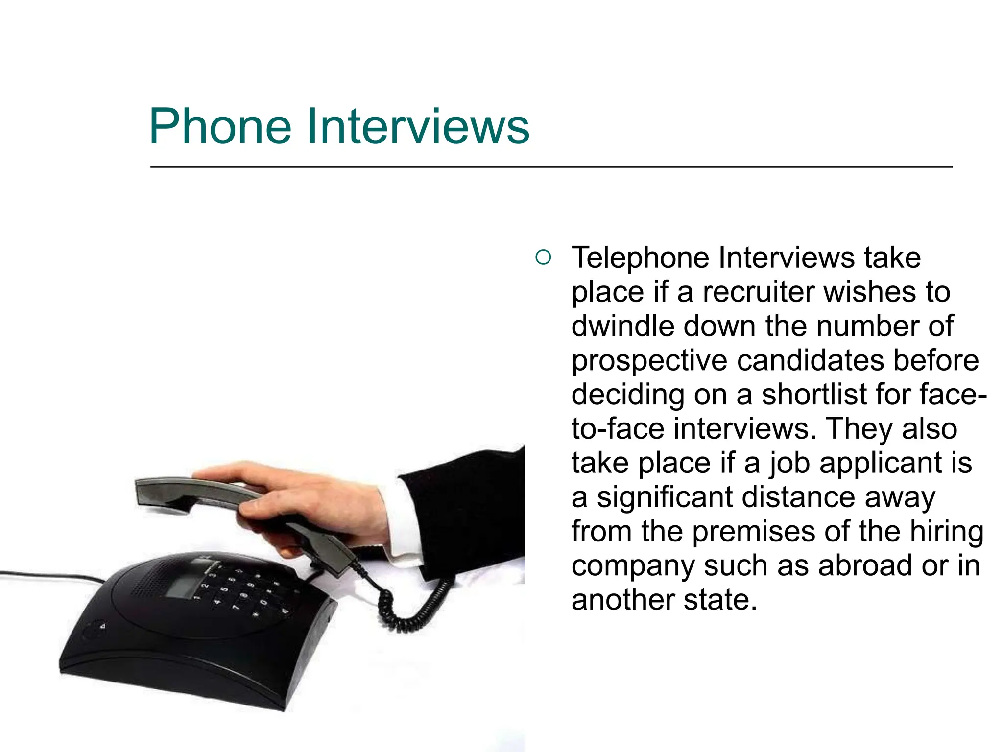 Phone Interviews
 Telephone Interviews take
place if a recruiter wishes to
dwindle down the number of
prospective candidates before
deciding on a shortlist for face-
to-face interviews. They also
take place if a job applicant is
a significant distance away
from the premises of the hiring
company such as abroad or in
another state.
 