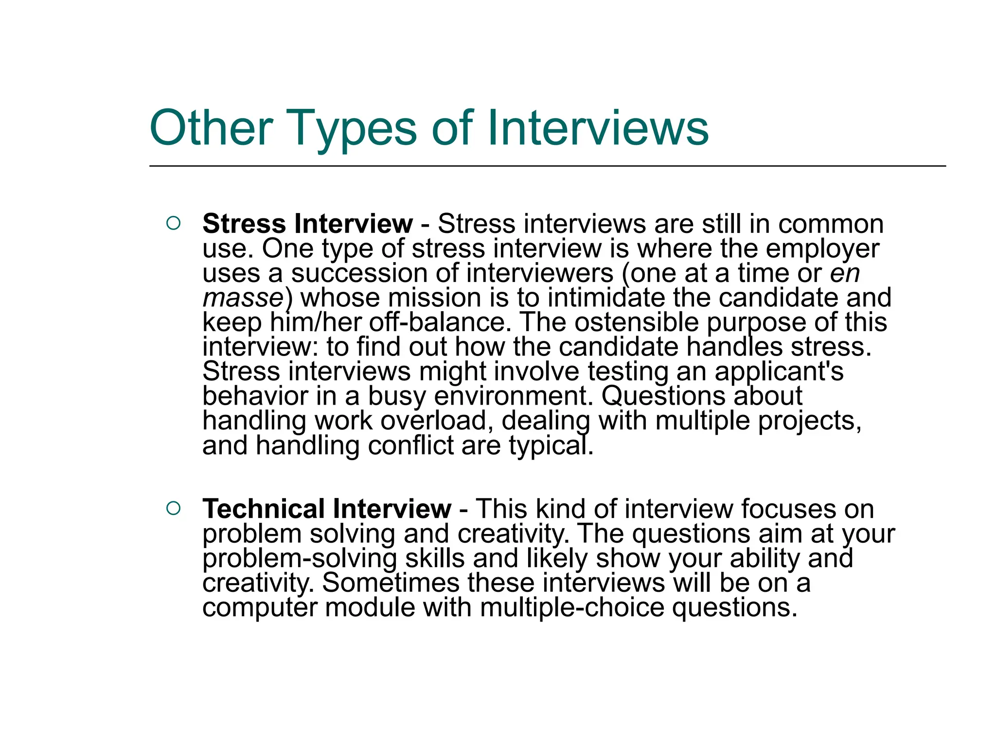 Other Types of Interviews
 Stress Interview - Stress interviews are still in common
use. One type of stress interview is where the employer
uses a succession of interviewers (one at a time or en
masse) whose mission is to intimidate the candidate and
keep him/her off-balance. The ostensible purpose of this
interview: to find out how the candidate handles stress.
Stress interviews might involve testing an applicant's
behavior in a busy environment. Questions about
handling work overload, dealing with multiple projects,
and handling conflict are typical.
 Technical Interview - This kind of interview focuses on
problem solving and creativity. The questions aim at your
problem-solving skills and likely show your ability and
creativity. Sometimes these interviews will be on a
computer module with multiple-choice questions.
 